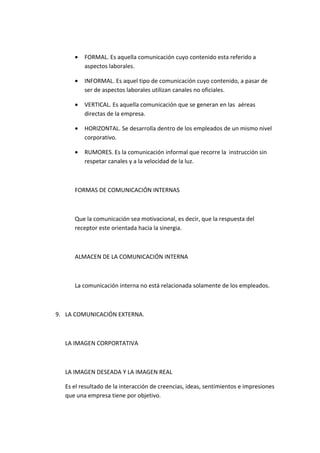 •   FORMAL. Es aquella comunicación cuyo contenido esta referido a
         aspectos laborales.

     •   INFORMAL. Es aquel tipo de comunicación cuyo contenido, a pasar de
         ser de aspectos laborales utilizan canales no oficiales.

     •   VERTICAL. Es aquella comunicación que se generan en las aéreas
         directas de la empresa.

     •   HORIZONTAL. Se desarrolla dentro de los empleados de un mismo nivel
         corporativo.

     •   RUMORES. Es la comunicación informal que recorre la instrucción sin
         respetar canales y a la velocidad de la luz.



     FORMAS DE COMUNICACIÓN INTERNAS



     Que la comunicación sea motivacional, es decir, que la respuesta del
     receptor este orientada hacia la sinergia.



     ALMACEN DE LA COMUNICACIÓN INTERNA



     La comunicación interna no está relacionada solamente de los empleados.



9. LA COMUNICACIÓN EXTERNA.



  LA IMAGEN CORPORTATIVA



  LA IMAGEN DESEADA Y LA IMAGEN REAL

  Es el resultado de la interacción de creencias, ideas, sentimientos e impresiones
  que una empresa tiene por objetivo.
 