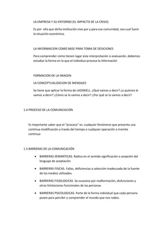 LA EMPRESA Y SU ENTORNO (EL IMPACTO DE LA CRISIS)

      Es por ello que dicha institución vive por y para esa comunidad, sea cual fuere
      la situación económica.



      LA INFORMACION COMO BASE PARA TOMA DE DESICIONES

      Para comprender como tienen lugar esta interpretación o evaluación, debemos
      estudiar la forma en la que el individuo procesa la información



      FORMACION DE LA IMAGEN

      LA CONCEPTUALIZACION DE MENSAJES

      Se tiene que aplicar la forma de LASSWELL. ¿Qué vamos a decir? ¿a quienes le
      vamos a decir? ¿Cómo se lo vamos a decir? ¿Por qué se lo vamos a decir?



1.4 PROCESO DE LA COMUNICACIÓN



   Es importante saber que el “proceso” es: cualquier fenómeno que presenta una
   continua modificación a través del tiempo o cualquier operación o tramite
   continuo



1.5 BARRERAS DE LA COMUNICACIÓN

       •   BARRERAS SEMANTICAS. Radica en el sentido significación o acepción del
           lenguaje de aceptación

       •   BARRERAS FISICAS. Fallas, deficiencias o selección inadecuada de la fuente
           de los medios utilizados.

       •   BARRERAS FISIOLOGICAS. Se ocasiona por malformación, disfunciones y
           otras limitaciones funcionales de las personas

       •   BARRERAS PSICOLOGICAS. Parte de la forma individual que cada persona
           posee para percibir y comprender el mundo que nos rodea.
 