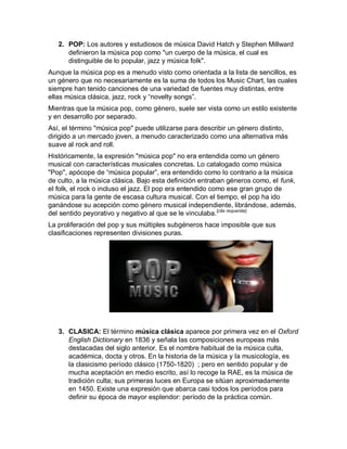 2. POP: Los autores y estudiosos de música David Hatch y Stephen Millward
      definieron la música pop como "un cuerpo de la música, el cual es
      distinguible de lo popular, jazz y música folk".
Aunque la música pop es a menudo visto como orientada a la lista de sencillos, es
un género que no necesariamente es la suma de todos los Music Chart, las cuales
siempre han tenido canciones de una variedad de fuentes muy distintas, entre
ellas música clásica, jazz, rock y “novelty songs”.
Mientras que la música pop, como género, suele ser vista como un estilo existente
y en desarrollo por separado.
Así, el término "música pop" puede utilizarse para describir un género distinto,
dirigido a un mercado joven, a menudo caracterizado como una alternativa más
suave al rock and roll.
Históricamente, la expresión "música pop" no era entendida como un género
musical con características musicales concretas. Lo catalogado como música
"Pop", apócope de “música popular”, era entendido como lo contrario a la música
de culto, a la música clásica. Bajo esta definición entraban géneros como, el funk,
el folk, el rock o incluso el jazz. El pop era entendido como ese gran grupo de
música para la gente de escasa cultura musical. Con el tiempo, el pop ha ido
ganándose su acepción como género musical independiente, librándose, además,
del sentido peyorativo y negativo al que se le vinculaba. [cita requerida]
La proliferación del pop y sus múltiples subgéneros hace imposible que sus
clasificaciones representen divisiones puras.




   3. CLASICA: El término música clásica aparece por primera vez en el Oxford
      English Dictionary en 1836 y señala las composiciones europeas más
      destacadas del siglo anterior. Es el nombre habitual de la música culta,
      académica, docta y otros. En la historia de la música y la musicología, es
      la clasicismo período clásico (1750-1820) ; pero en sentido popular y de
      mucha aceptación en medio escrito, así lo recoge la RAE, es la música de
      tradición culta; sus primeras luces en Europa se sitúan aproximadamente
      en 1450. Existe una expresión que abarca casi todos los períodos para
      definir su época de mayor esplendor: período de la práctica común.
 