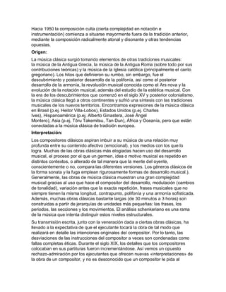 Hacia 1950 la composición culta (cierta complejidad en notación e
instrumentación) comienza a situarse mayormente fuera de la tradición anterior,
mediante la composición radicalmente atonal y disonante y otras tendencias
opuestas.
Origen:
La música clásica surgió tomando elementos de otras tradiciones musicales:
la música de la Antigua Grecia, la música de la Antigua Roma (sobre todo por sus
contribuciones teóricas) y la música de la Iglesia católica (principalmente el canto
gregoriano). Los hitos que definieron su rumbo, sin embargo, fue el
descubrimiento y posterior desarrollo de la polifonía, así como el posterior
desarrollo de la armonía, la revolución musical conocida como el Ars nova y la
evolución de la notación musical, además del estudio de la estética musical. Con
la era de los descubrimientos que comenzó en el siglo XV y posterior colonialismo,
la música clásica llegó a otros continentes y sufrió una síntesis con las tradiciones
musicales de los nuevos territorios. Encontramos expresiones de la música clásica
en Brasil (p.ej. Heitor Villa-Lobos), Estados Unidos (p.ej. Charles
Ives), Hispanoamérica (p.ej. Alberto Ginastera, José Ángel
Montero), Asia (p.ej. Tōru Takemitsu, Tan Dun), África y Oceanía, pero que están
conectadas a la música clásica de tradición europea.
Interpretación:
Los compositores clásicos aspiran imbuir a su música de una relación muy
profunda entre su contenido afectivo (emocional), y los medios con los que lo
logra. Muchas de las obras clásicas más elogiadas hacen uso del desarrollo
musical, el proceso por el que un germen, idea o motivo musical es repetido en
distintos contextos, o alterado de tal manera que la mente del oyente,
conscientemente o no, compara las diferentes versiones. Los géneros clásicos de
la forma sonata y la fuga emplean rigurosamente formas de desarrollo musical.).
Generalmente, las obras de música clásica muestran una gran complejidad
musical gracias al uso que hace el compositor del desarrollo, modulación (cambios
de tonalidad), variación antes que la exacta repetición, frases musicales que no
siempre tienen la misma longitud, contrapunto, polifonía y una armonía sofisticada.
Además, muchas obras clásicas bastante largas (de 30 minutos a 3 horas) son
construidas a partir de jerarquías de unidades más pequeñas: las frases, los
periodos, las secciones y los movimientos. El análisis schenkeriano es una rama
de la música que intenta distinguir estos niveles estructurales.
Su transmisión escrita, junto con la veneración dada a ciertas obras clásicas, ha
llevado a la expectativa de que el ejecutante tocará la obra de tal modo que
realizará en detalle las intenciones originales del compositor. Por lo tanto, las
desviaciones de las instrucciones del compositor a veces son condenadas como
fallas completas éticas. Durante el siglo XIX, los detalles que los compositores
colocaban en sus partituras fueron incrementándose. Así vemos un opuesto
rechazo-admiración por los ejecutantes que ofrecen nuevas «interpretaciones» de
la obra de un compositor, y no es desconocido que un compositor le pida al
 
