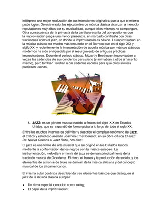 intérprete una mejor realización de sus intenciones originales que la que él mismo
pudo lograr. De este modo, los ejecutantes de música clásica alcanzan a menudo
reputaciones muy altas por su musicalidad, aunque ellos mismos no compongan.
Otra consecuencia de la primacía de la partitura escrita del compositor es que
la improvisación juega una menor presencia, en marcado contraste con otras
tradiciones como el jazz, en donde la improvisación es básica. La improvisación en
la música clásica era mucho más frecuente en el Barroco que en el siglo XIX y
siglo XX, y recientemente la interpretación de aquella música por músicos clásicos
modernos ha sido enriquecida por el resurgimiento de antiguas prácticas
improvisadoras. Durante el periodo clásico, Mozart y Beethoven improvisaban a
veces las cadencias de sus conciertos para piano (y animaban a otros a hacer lo
mismo), pero también tendían a dar cadenas escritas para que otros solistas
pudiesen usarlas.




    4. JAZZ: es un género musical nacido a finales del siglo XIX en Estados
       Unidos, que se expandió de forma global a lo largo de todo el siglo XX.
Entre los muchos intentos de delimitar y describir el complejo fenómeno del jazz,
el crítico y estudioso alemán Joachim-Ernst Berendt, en su obra clásica El Jazz:
De Nueva Orleans al Jazz Rock, nos dice:
El jazz es una forma de arte musical que se originó en los Estados Unidos
mediante la confrontación de los negros con la música europea. La
instrumentación, melodía y armonía del jazz se derivan principalmente de la
tradición musical de Occidente. El ritmo, el fraseo y la producción de sonido, y los
elementos de armonía de blues se derivan de la música africana y del concepto
musical de los afroamericanos.

El mismo autor continúa describiendo tres elementos básicos que distinguen el
jazz de la música clásica europea:

   Un ritmo especial conocido como swing;
   El papel de la improvisación;
 