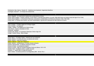 Horkheimer, Max; Adorno, Theodor W. - Dialéctica da la Ilustración: fragmentos filosóficos
Huntington, Samuel P. - El Choque de Civilizaciones

                                                                                                  I
Ibarra, Magallón - El renacimiento medieval de la jurisprudencia romana
Illanes, María Angélica - Ausente, señorita. El niño chileno, la escuela para pobres y el auxilio 1890/1990 (hacia una historia social del siglo XX en Chile)
Illanes, María Angélica - La Dominación Silenciosa: productores y prestamistas en la Minería de Atacama: Chile, 1830-1860
Irving, David - El Camino de la Guerra: una vision sorprendente y rigurosa de la Alemania de Hitler antes de la Guerra

                                                                                                  J
Jacq, Christian - El saber magico en el Antiguo Egipto
Jacq, Christian - Las Egipcias
Jaeger - Paideia - Los Ideales de la Cultura Griega
Jara, Álvaro - Guerra y Sociedad en Chile
Jenofonte - Anabasis
Jocelyn-Holt, Alfredo - El Liberalismo Moderado Chileno Siglo XIX
Jünger, Friedrich Georg - Mitos Griegos

                                                                                                  K
Kemp, Barry J - El Antiguo Egipto_ Anatomía de una Civilización
Klauer, Alfonso - El mundo pre-inca, Los abismos del cóndor
Klauer, Alfonso - Leyes de la historia I
Klauer, Alfonso - Leyes de la historia II
Klauer, Alfonso - Tahuantinsuyo, El Cóndor Herido de Muerte
Kramer, Samuel Noah - la Historia comienza en Sumer
Krauze, Enrique - La presidencia imperial
Krauze, Enrique - Siglo de Caudillos Biografía Política de México 1810-1910
Kriedte, Peter - Feudalismo tardio y capital mercantil
Kubizec, A. - Adolfo Hitler mi amigo de juventud
Kuhrt, Amelie - El Oriente proximo en la Antiguedad_3000 - 330 aC VOL 1

                                                                                                  L
 
