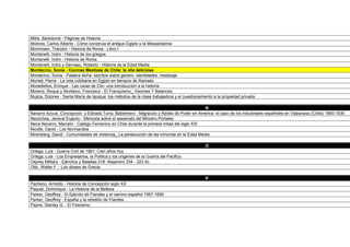Mitre, Bartolomé - Páginas de Historia
Molinos, Carlos Alberto - Cómo construia el antiguo Egipto y la Mesopotamia
Mommsen, Theodor - Historia de Roma - Libro I
Montanelli, Indro - Historia de los griegos
Montanelli, Indro - Historia de Roma
Montanelli, Indro y Gervaso, Roberto - Historia de la Edad Media
Montecino, Sonia - Cocinas Mestizas de Chile: la olla deliciosa
Montecino, Sonia - Palabra dicha: escritos sobre genero, identidades, mestizaje
Montet, Pierre - La vida cotidiana en Egipto en tiempos de Ramsés
Moradiellos, Enrique - Las caras de Clio: una introducción a la historia
Moreno, Roque y Sevillano, Francisco - El Franquismo_ Visiones Y Balances
Mujica, Dolores - Santa María de Iquique: los métodos de la clase trabajadora y el cuestionamiento a la propiedad privada

                                                                                          N
Navarro Azcue, Concepcion y Estrada Turra, Baldomero - Migracion y Redes de Poder en America: el caso de los industriales españoles en Valparaíso (Chile) 1860-1930
Necochea, Jeneral Eujenio - Memoria sobre el asesinato del Ministro Portales
Neira Navarro, Marcelo - Castigo Femenino en Chile durante la primera mitad del siglo XIX
Nicolle, David - Los Normandos
Niremberg, David - Comunidades de violencia_ La persecución de las minorías en la Edad Media

                                                                                              O
Ortega, Luis - Guerra Civil de 1891: Cien años hoy
Ortega, Luis - Los Empresarios, la Politica y los origenes de la Guerra del Pacifico
Osprey Military - Ejércitos y Batallas 018: Alejandro 334 - 323 Ac
Otto, Walter F. - Los dioses de Grecia

                                                                                              P
Pacheco, Arnoldo - Historia de Concepción siglo XX
Paquet, Dominique - La Historia de la Belleza
Parker, Geoffrey - El Ejército de Flandes y el camino español 1567-1659
Parker, Geoffrey - España y la rebelión de Flandes
Payne, Stanley G. - El Fascismo
 