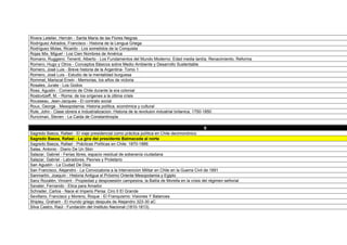 Rodríguez Adrados, Francisco - Historia de la Lengua Griega
Rodríguez Molas, Ricardo - Los sometidos de la Conquista
Rojas Mix, Miguel - Los Cien Nombres de América
Romano, Ruggiero: Tenenti, Alberto - Los Fundamentos del Mundo Moderno: Edad media tardía, Renacimiento, Reforma
Romero, Hugo y Otros - Conceptos Básicos sobre Medio Ambiente y Desarrollo Sustentable
Romero, José Luis - Breve historia de la Argentina- Tomo 1
Romero, José Luis - Estudio de la mentalidad burguesa
Rommel, Mariscal Erwin - Memorias, los años de victoria
Rosales, Jurate - Los Godos
Ross, Agustin - Comercio de Chile durante la era colonial
Rostovtzeff, M. - Roma: de los orígenes a la última crisis
Rousseau, Jean-Jacques - El contrato social
Roux, George - Mesopotamia: Historia política, económica y cultural
Rule, John - Clase obrera e Industrializacion. Historia de la revoluion industrial britanica, 1750-1850
Runciman, Steven - La Caida de Constantinopla

                                                                                                 S
Sagredo Baeza, Rafael - El viaje presidencial como práctica política en Chile decimonónico
Sagredo Baeza, Rafael - La gira del presidente Balmaceda al norte
Sagredo Baeza, Rafael - Prácticas Políticas en Chile: 1870-1886
Salas, Antonio - Diario De Un Skin
Salazar, Gabriel - Ferias libres, espacio residual de soberanía ciudadana
Salazar, Gabriel - Labradores, Peones y Proletario
San Agustín - La Ciudad De Dios
San Francisco, Alejandro - La Convocatoria a la Intervencion Militar en Chile en la Guerra Civil de 1891
Sanmartín, Joaquín - Historia Antigua el Próximo Oriente Mesopotamia y Egipto
Sanz Rozalén, Vincent - Propiedad y desposesión campesina; la Bailía de Morella en la crisis del régimen señorial
Savater, Fernando - Etica para Amador
Schrader, Carlos - Nace el Imperio Persa: Ciro II El Grande
Sevillano, Francisco y Moreno, Roque - El Franquismo: Visiones Y Balances
Shipley, Graham - El mundo griego después de Alejandro 323-30 aC
Silva Castro, Raúl - Fundación del Instituto Nacional (1810-1813)
Silva Sifuentes, Jorge E. T. - Origen de las civilizaciones antiguas
 