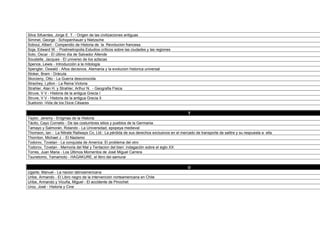 Simmel, George - Schopenhauer y Nietzsche
Soboul, Albert - Compendio de Historia de la Revolucion francesa
Soja, Edward W. - Postmetropolis.Estudios críticos sobre las ciudades y las regiones
Soto, Oscar - El último día de Salvador Allende
Soustelle, Jacques - El universo de los aztecas
Spence, Lewis - Introducciòn a la mitología
Spengler, Oswald - Años decisivos. Alemania y la evolucion historica universal
Stoker, Bram - Drácula
Skorzeny, Otto - La Guerra desconocida
Strachey, Lytton - La Reina Victoria
Strahler, Alan H. y Strahler, Arthur N. - Geografia Fisica
Struve, V V - Historia de la antigua Grecia I
Struve, V V - Historia de la antigua Grecia II
Suetonio -Vida de los Doce Césares

                                                                                             T
Taylor, Jeremy - Enigmas de la Historia
Tácito, Cayo Cornelio - De las costumbres sitios y pueblos de la Germania
Tamayo y Salmorán, Rolando - La Universidad, epopeya medieval
Thomson, Ian - La Nitrate Railways Co, Ltd.: La pérdida de sus derechos exclusivos en el mercado de transporte de salitre y su respuesta a ella
Thornton, Michael J. - El Nazismo
Todorov, Tzvetan - La conquista de America. El problema del otro
Todorov, Tzvetan - Memoria del Mal y Tentacion del bien: indagación sobre el siglo XX
Torres, Juan Maria - Los Últimos Momentos de José Miguel Carrera
Tsunetomo, Yamamoto - HAGAKURE, el libro del samurai

                                                                                             U
Ugarte, Manuel - La nacion latinoamericana
Uribe, Armando - El Libro negro de la intervención norteamericana en Chile
Uribe, Armando y Vicuña, Miguel - El accidente de Pinochet
Uroz, José - Historia y Cine
USGS - Sobreviviendo a un Tsunami: Lecciones de Chile, Hawai y Japón
 