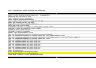V
Valdivia, Pedro De - Cartas Que Tratan Del Descubrimiento Y Conquista De Chile
Vargas Llosa, Mario - La Ciudad y los Perros
Varios - Análisis histórico sobre América Latina
Vasiliev, Alexander - Historia del Imperio Bizantino
Vera Hormazábal, Pedro A. - Historia económica de Chile 1918-1939
Verdon, Jean - Sombras y luces de la Edad Media
Vergara, Teresa - Tahuantinsuyo: el mundo de los Incas
Vernant, Jean Pierre - El Hombre Griego
Vicuña Mackenna, Benjamin - Los Lisperguer y la Quintrala_ (Doña Catalina de los Ríos)
Vidal, Cesar - El legado del Cristianismo en la cultura occidental
Vidal-Naquet, Pierre - El mundo de Homero
Vilar, Sergio - Franquismo y antifranquismo
Villalobos, Sergio - Tradición y Reforma en 1810
Vitale, Luis - Génesis y evolución del movimiento obrero chileno hasta el frente popular
Vitale, Luis - Historia social comparada de los pueblos de América Latina. Tomo I: Pueblos originarios y Colonia
Vitale, Luis - Historia social comparada de los pueblos de América Latina. Tomo II: Independencia y Formación Social Republicana. Siglo XIX
Vitale, Luis - Historia social comparada de los pueblos de América Latina. Tomo III
Vitale, Luis - Interpretación marxista de la historia de chile tomo 1
Vitale, Luis - Interpretación marxista de la historia de chile tomo 2
Vitale, Luis - Interpretación marxista de la historia de chile tomo 3
Vitale, Luis - Interpretación marxista de la historia de chile tomo 4
Vitale, Luis - Interpretación marxista de la historia de chile tomo 5
Vitale, Luis - Interpretación marxista de la historia de chile tomo 6
Vitale, Luis - Interpretación marxista de la historia de chile tomo 7
Voltaire - El Siglo de Luis XIV
Voltaire - Historia Del Imperio Ruso Bajo Pedro El Grande
Von Nacher Malvaioli, Giancarlo - Don Cristobal Colón
Vovelle, Michel - Introducción a la historia de la Revolución Francesa

                                                                                             W
Wacquan, Loic - Las Cárceles de la Miseria
Walbank, F. W. - La pavorosa revolución La decadencia del Imperio Romano en Occidente
 