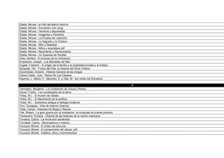 Eliade, Mircea - el mito del eterno retorno
Eliade, Mircea - Encuentro Con Jung
Eliade, Mircea - Herreros y alquimistas
Eliade, Mircea - Imagenes y Simbolos
Eliade, Mircea - La Prueba del Laberinto
Eliade, Mircea - Lo Sagrado y lo Profano
Eliade, Mircea - Mito y Realidad
Eliade, Mircea - Mitos y arquetipos pdf
Eliade, Mircea - Nacimiento y Renacimiento
Eliade, Mircea - Un Episodio de Parsifal
Elias, Norbert - El proceso de la civilizacion
Emperaire, Joseph - Los Nómades del Mar
Engels, Friedrich - El origen de la familia y la propiedad privada y el Estado
Escarate, Tito - Frutos del País: la Historia del Rock Chileno
Escohotado, Antonio - Historia General de las drogas
Eslava Galán, Juan - Roma De Los Cesares
Espinos, J., María, P., Sánchez, D. y Vilar, M - Así vivían los Romanos

                                                                                     F
Farrington, Benjamin - La Civilización de Grecia y Roma
Fanon, Frantz - Los condenados de la tierra
Finley, M.I. - El mundo de Odiseo
Finley, M.I. - El Nacimiento de la política
Finley, M.I. - Esclavitud antigua e idelogia moderna
Fiori, Giuseppe - Vida de Antonio Gramsci
Fisas, Carlos - Historias de Reyes y Reinas
Fisk, Robert - La gran guerra por la civilización: la conquista de oriente próximo
Florescano, Enrique - Historia de las historias de la nacion mexicana
Fonseca, Carlos - La revolucion sandinista
Forcadell, Carlos - Nacionalismo e historia
Foucault, Michel - El orden del discurso
Foucault, Michel - El pensamiento del afuera. pdf
Foucault, Michel - Estética, ética y hermenéutica
 