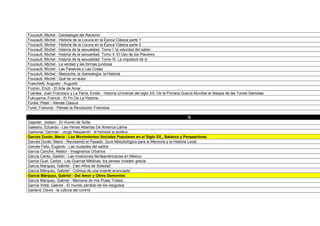 Foucault, Michel - Genealogia del Racismo
Foucault, Michel - Historia de la Locura en la Época Clásica parte 1
Foucault, Michel - Historia de la Locura en la Época Clásica parte 2
Foucault, Michel - historia de la sexualidad. Tomo I: la voluntad del saber
Foucault, Michel - historia de la sexualidad. Tomo II: El Uso de los Placeres
Foucault, Michel - historia de la sexualidad. Tomo III: La inquietud de si
Foucault, Michel - La verdad y las formas juridicas
Foucault, Michel - Las Palabras y Las Cosas
Foucault, Michel - Nietzsche, la Genealogía, la Historia
Foucault, Michel - Qué es un autor
Fraschetti, Augusto - Augusto
Fromm, Erich - El Arte de Amar
Fuentes, Juan Francisco y La Parra, Emilio - Historia Universal del siglo XX. De la Primera Guerra Mundial al Ataque de las Torres Gemelas
Fukuyama, Francis - El Fin De La Historia
Funke, Peter - Atenas Clasica
Furet, Francois - Pensar la Revolución Francesa

                                                                                           G
Gaarder, Jostein - El mundo de Sofia
Galeano, Eduardo - Las Venas Abiertas De America Latina
Gamonal, Germán - Jorge Alessandri : el hombre el político
Garcés Durán, Mario - Los Movimientos Sociales Populares en el Siglo XX_ Balance y Perspectivas
Garcés Durán, Mario - Recreando el Pasado: Guía Metodológica para la Memoria y la Historia Local
Garcés Feliú, Eugenio - Las ciudades del salitre
García Canclini, Nestor - Imaginarios Urbanos
García Cantú, Gastón - Las invaciones Norteamericanas en México
Garcia Gual, Carlos - Las Guerras Médicas, los persas invaden grecia
García Márquez, Gabriel - Cien Años de Soledad
García Márquez, Gabriel - Crónica de una muerte anunciada
García Márquez, Gabriel - Del Amor y Otros Demonios
García Márquez, Gabriel - Memoria de mis Putas Tristes
García Voltá, Gabriel - El mundo perdido de los visigodos
Garland, David - la cultura del control
 