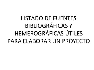 LISTADO DE FUENTES BIBLIOGRÁFICAS Y HEMEROGRÁFICAS ÚTILES PARA ELABORAR UN PROYECTO
