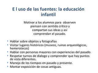 Motivar a los alumnos para observen piensen con sentido crítico y compartan sus ideas y así comprendan el pasado. Hablar sobre objetos y fotografías Visitar lugares históricos (museos, ruinas arqueológicas, hemerotecas) Hablar con personas mayores con experiencias del pasado. Respetar turnos de dialogo y comprender que hay puntos de vista diferentes. Manejo de los tiempos en pasado y presente. Montar exposición de cosas antiguas.