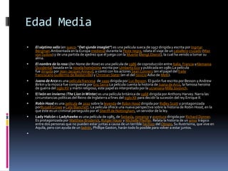 Edad Media
 El séptimo sello (en sueco: ''Det sjunde inseglet'') es una película sueca de 1957 dirigida y escrita por Ingmar
Bergman.Ambientada en la Europa medieval durante la Peste negra, relata el viaje de un caballero cruzado (Max
von Sydow) y de una partida de ajedrez que él juega con la Muerte (Bengt Ekerot), la cual ha venido a tomar su
alma.
 El nombre de la rosa (Der Name der Rose) es una película de 1986 de coproducción entre Italia, Francia yAlemania
Occidental basada en la novela homónima escrita por Umberto Eco y publicada en 1980.La película
fue dirigida por Jean-Jacques Annaud, y contó con los actores Sean Connery (en el papel del fraile
franciscanoGuillermo de Baskerville) y Christian Slater (en el del novicioAdso de Melk).
 Juana de Arco es una película francesa de 1999 dirigida por Luc Besson. El guión fue escrito por Besson yAndrew
Birkin y la música fue compuesta por Eric Serra.La película cuenta la historia de Juana de Arco, la famosa heroína
de guerra del siglo XV y mártir religioso, este papel es interpretado por la ucraniana Milla Jovovich.
 El león en invierno (The Lion in Winter) es una película británica de 1968 dirigida por Anthony Harvey. Narra las
circunstancias políticas del Reino de Inglaterra a fines del siglo XII para decidir la sucesión del rey Enrique II.
 Robin Hood es una película de 2010 sobre la leyenda de Robin Hood dirigida por Ridley Scott y protagonizada
porRussell Crowe y Cate Blanchett. La película ofrece una nueva perspectiva sobre la historia de Robin Hood, en la
que éste es un criminal perseguido por el Sheriff de Nottingham, un servidor de la ley.
 Lady Halcón o Ladyhawke es una película de 1985, de fantasía, romance y aventura dirigida por Richard Donner.
Es protagonizada por Matthew Broderick, Rutger Hauer y Michelle Pfeiffer. Relata la historia de un amor trágico
entre dos personas que no pueden estar juntas a causa de un terrible hechizo delObispo, Su Ilustrísima, que vive en
Aquila, pero con ayuda de un ladrón, Phillipe Gaston, harán todo lo posible para volver a estar juntos.

 