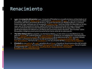Renacimiento
 1492: La conquista del paraíso (1492: Conquest of Paradise) es una película épica ambientada en el
año 1492, dirigida por Ridley Scott, y estrenada el 12 de octubre de 1992, en conmemoración delV
Centenario del Descubrimiento de América. El guion fue escrito por Roselyne Bosch y cuenta la
historia del viaje realizado por el naveganteCristóbal Colón, hacia las IndiasOccidentales en el año
1492, que le llevó posteriormente, específicamente el 12 de octubre del año 1492, al encuentro
con un continente desconocido hasta entonces por los habitantes de Europa y Asia. El film
igualmente destaca la relevancia y el efecto que tuvo el encuentro de estos "dos mundos" sobre
los pueblos indígenas americanos durante los primeros años de la colonización.
 TheOther BoleynGirl (en español, Las hermanas Bolena, La otra reina o La otra Bolena) es una
película históricade 2008 dirigida por JustinChadwick.El filme es una adaptación cinematográfica
de la novela del mismo nombre de PhilippaGregory y de la telemovie de la BBC también basada
en el libro. La historia se centra en la vida sentimental de la aristócrata británica del siglo
XVI, María Bolena, hermana deAna Bolena y una vez amante del Rey EnriqueVIII de Inglaterra.
 Elizabeth es una película de 1998, ganadora de unOscar y basada en los primeros años del reinado
de Isabel I de Inglaterra. Fue escrita por Michael Hirst y dirigida por Shekhar Kapur. Sus principales
protagonistas son: Cate Blanchett, Geoffrey Rush, Joseph Fiennes,Christopher
Eccleston y Richard Attenborough.
 