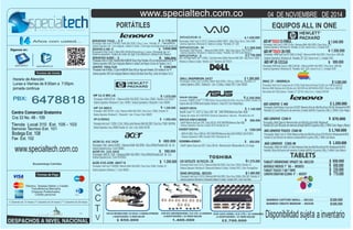 www.specialtech.com.co 
PORTÁTILES EQUIPOS ALL IN ONE 
SVF14215CLW– 1.430.000 
Procesador: Intel Core i5 3317U / Memoria RAM: DDR3 - 6Gb/ Disco Duro: 1Tera 5400 
Sistema Operativo: Windows 8 / Bateria 6 celdas/ Pantalla: 14" LED 
SVP14221CLW– .M 
Procesador: Intel Pentium / Memoria RAM: DDR3 - 4Gb/ Disco Duro: 750/ TOUCH 
VAIO DUO Negro Intel® Core™ i5-4200U, 1 Turbo Boost hasta 2.60GHz/ Memoria RAM: DDR3 - 8Gb/ Disco D: 128SSD 
Sistema Operativo: Windows 8 / Bateria 6 celdas/ Pantalla: 14/ DVD Color Blanco 
Windows 8 / Bateria 6 celdas/ Pantalla: 13,3" Triluminos LED TOUCH 
DELL INSPIRON 3437 $ 1.260.000 
Tarjeta de video 2GB GTX760M Sistema Operativo: Windows 8 / Unidad: DVD / Color: Plateado/Negro /. 
$ 
Sistema Operativo: Windows 8 / Unidad: DVD /Pantalla de 15/ 
Procesador AMD Dual-Core E1-2500 (1,4 GHz) / Memoria RAM: 4Gb DDR3 / Disco Duro: 1000 GB/ AIO HP TOUCH 20-F395 $ 1.550.000 
AIO 01-O 
COMPAQ AIO 2001-O 
U940-SP4103GL 
Procesador: Intel Core i5-3217U / Memoria RAM: 6Gb DDR3 / Disco Duro: 750Gb / Pantalla: 14 " 
Sistema Operativo: Windows 8 / Bluetooth/ Batería: 6 Celdas / Unidad: DVD / Color: PrestigeSilver 
Procesador: Intel Core i5-3337U / Memoria RAM: 6Gb DDR3 / Disco Duro: 500Gb /32Gb SSD / Pantalla: 14 " 
Sistema Operativo: Windows 8 / Bluetooth/ Batería: 6 Celdas / Unidad: DVD / Color: Azul Hielo 
$ 1.200.000 
AIO LENOVO C 460 
Procesador /Intel Pentium Dual core-G3220T/ Memoria Ram de 4Gb/DiscoDuro 500 GB/ Windows8 64 BITS 
Pantalla 21,5 Led HD/Lector de memoria /Unidad deDVD/ 6 puertos USB y 1 HDM/ Color Negro 
GOOGLE NEXUS 7" 3G -- 003053 
TABLET TOUCH 7 GB 7´ WIFI 
LENOVO IDEATAB S2109A 9" -- 002937 
BAMBOO CAPTURE SMALL -- 001162 
BAMBOO CREATE MEDIUM -- 001030 
N56JR-CN236H 
IMAC 27 – ME089E/A 
U940-SP4103GL- 003193- 
AIO HP TOUCH 23-F389LA . 
IDEAPAD Y410 -. C.T 
Procesador: Intel corei7 4700 MQ / RAM: 8Gb DDR3 / Disco: 1 tera / Pantalla: 14" 
Sistema Operativo: w8 / Cam integrada / Batería: 6 Celdas / Color:negro tecnología Bluetooth versión 4.0 
IDEAPAD G400 -. S $ 980.000 
$ 1560.000 
Procesador: AMD ELITE A4 / Memoria RAM: 4Gb DDR3 / Disco Duro: 500Gb / Pantalla: 11,6 TOUCH " 
Sistema Operativo: Windows 8 / Cam / HDMI / Unidad Quemadora / Bluetooth / Color: NEGRO 
HP 14-N013 
Procesador: AMD A8 4555 1.6Gz / Memoria RAM: 8Gb DDR3 / Disco Duro: 750GB / Pantalla: 14" 
Sistema Operativo: Windows 8 / / Bluetooth / Cam / 4 horas / Color: NEGRO 
ACER 4745-6399 -00477 B 
2.178.000 
2.350.000 
850.000 
1.070.000 
1.370.000 
1.480.000 
1.240.000 
$ 680.000 
1.200.000 
$ 
$ 
$ 
$ 
$ 
$ 
$ 
$ 
Procesador: Intel Core i7 3630QM / Memoria RAM: 6Gb DDR3 / Disco Duro: 320Gb / Pantalla: 14" 
Sistema Operativo: Windows 7 / Color: NEGRO 
“ 
Procesador: Intel® Core™ i7 HQ 4700HQ / Memoria RAM: 8Gb DDR3 / Disco Duro: 1000Gb / Pantalla: 15,6 
“ 
DVR 4CH HIKVISION HDMI / D.D 500 Gb / 4 CAMARAS EXTERIORES DVR 8CH HIKVISIONHDMI / D.D 1TB / 8 CAMARAS DVR 16CH HDMI / D.D 1TB / 16 CAMARAS 
4 ADAPTADORES / 8 VIDEO BALUM 8 ADAPTADORES / 16 VIDEO BALUM 16 ADAPTADORES / 32 VIDEO BALUM 
1.840.000 
$ 
Procesador: Intel Core i3 3340 3,4 Ghz / Memoria RAM: 4Gb DDR3 / Disco Duro: 1TB / 
Sistema Operativo: Windows 8/ Pantalla: 23 LED / lector 6 en 1 / Unidad: DVD 
5.080.000 
$ 
Procesador: Intel Core i5 quad core de 2.9 GHz (Turbo Boost de hasta 3.6 GHz) con 6 MB de caché L3 
Red wireless Wi-Fi 802.Sistema / Pantalla: 27" LED HD / lector 6 en 1 / Unidad: DVD-RW 
Años con usted... 
iernes de 8:00am a 7:00pm. 
6478818 
jornada continua 
PBX: 
Centro Comercial Gratamira 
Fax Ext. 102 
Bucaramanga Colombia 
Efectivo, Tarjetas Débito y Crédito 
(*) Garantía de 12 meses (**) Garantía de 24 meses (***) Garantía de 36 meses 
TABLETS 
$ 870.000 
$ 1.050.000 
650.000 
230.000 
770.000 
260.000 
500.000 
$ 
$ 
$ 
$$ 
specialtech specialtechcol 
Transferencia Bancaria 
Cheques Posfechados, 
Crédito personal 
Siganos en: 
Horario de Atención 
Lunes a V 
Cra 33 No. 48 - 109 
Servicio Tecnico Ext. 101 
Bodega Ext. 108 
04 DE NOVIEMBRE DE 2014 
CCTV 
1.400.000 $2.700.000 Disponibilidad sujeta a inventario 
“ 
ACER V5- 123-3425 $ 580.000 
Procesador: AMD E1 2100 / Memoria RAM: 4Gb DDR3 / Disco:500Gb/Pantalla LED de 11.6 Sistema Operativo:Linux /Color PLATEADO 
TABLET VIEWSONIC VPAD7 3G -001159 $ 650.000 
O 
IDEAPAD G 400- O 1450.000 
Procesador Intel Corei 5 /Ram 8Gb DDR3/DiscoDuro 1 tera //Pantalla de 14¨ Sistema operativo: Tarjeta de video de 2gb /Cam/Bateria 6 celdas/Color:Negro/ 
AIO LENOVO TOUCH C560-M $ 1.760.000 
Pantalla 23 Led HD/Lector de memoria /Unidad deDVD/ 6 puertos USB y 1 HDM/ Color Blanco 
´ 
$ 
SVP13215PLS– .S 
$ 
$ 
1.280.000 
2.750.000 
Procesador Intel I3-3110M,/ Ram6G(2GB+4GBDDR /Disco1Tera/ Pantalla LCD con retroiluminación LED de 14"´ 
Sistema operativo: W8 /Cam integrada /Bateria 6 celdas/Color:Negro /Lector de Tarjetas 2 en 1/ 
HP 14-D043LA 
Procesador intel core-i5 3110M c (1 GHz, 1 MB de caché/ Memoria RAM: 6Gb DDR3 / Disco Duro: 750GB 5400 RPM, 
Sistema Operativo: Linux /HDMI/ Pantalla: 14/ Cam / Color: BLACK SILVER 
$ 1.050.000 
$ 1.140.000 
T. video GDDR5 2G 
sador Intel® Core™ i3-4010U / Memoria RAM: 4Gb DDR3 Disco Duro: 500 Gb Bluetoothversón 4.0/ 
AIO LENOVO C240-V 
Procesador /Intel Celeron/ Memoria Ram de 4Gb/DiscoDuro500/ Windows8 Pantalla 18.5 Led HD/Lector de memoria /Unidad deDVD/ 6 puertos USB y 1 HDM/ Color :Negro y Blanco 
Tienda Local 310 Ext. 105 - 103 
Procesador: Intel Core i5 4200u /RAM: 6Gb DDR3 / DDuro: 1000 Gb / Pantalla: 14" 
sistema Operativo: LINUX / Bluetooth / Cam / 6 Celdas / Unidad: DVD / Color: NEGRO 
HP 11-E 001 L A 
Sistema Operativo: Windows 8/ Pantalla: 20" LED / lector 6 en 1 / Unidad: DVD 
Memoria RAM: Memoria de 8 GB (dos de 4 GB) DDR3 de 1600 MHzGb DDR3 / Disco Duro: 1000 GB/ 
X452CP-VX018- 
Intel® Core™ i5 3337 U/ Disco 500 GB 5400 RPM/Memoria Ram 4GB/ 
Tarjeta de video Ati 1GB 8530 Sistema Operativo: Ubuntu /Pantalla de 14/ 
X451CA-VX012-003559 
Intel® Pentium Dual core 3397 / Disco 500 Gb HDD 5400 RPM/Memoria Ram 4GB/ 
Sistema Operativo: Ubuntu/ Unidad: DVD /Pantalla de 14/ 
$ 800.000 
www.specialtech.com.co 
X452EP-VX031H 
AMD A4-5000 / Disco 1000 Gb HDD 5400 RPM/Memoria Ram 6GB TdVIDEO 1GB ATI 8670 
Sistema Operativo: W8/ Unidad: DVD /Pantalla de 14/ 
$ 1300.000 
X200MA-KX047- 
Intel® Celeron Dual core 3397 / Disco 500 Gb /Memoria Ram 4GB/pantalla de 11.6 /negro 
ACER E1-432 2429 $ 650.000 
Procesador: Intel celeron N2820 / Memoria RAM: 4Gb DDR3 / Disco:500Gb/Pantalla LED de 14.. 
Sistema Operativo:Linux /Color NEGRO 
C45-SATELLITE AS P4311FL- CB 
AIO HP 18-1311LA 
Procesador AMD Dual-Core E1-1500 (1,48 GHz / Memoria RAM: 4Gb DDR3 / Disco Duro: 1000 GB/ 
Sistema Operativo: Windows 8/ Pantalla: 18,5" LED / lector 6 en 1 / Unidad: DVD 
$ 999.000 
Procesador /Intel Core i3-3330/ Memoria Ram de 4Gb/DiscoDuro1Tb/TOUCH/ Windows8 64 BITS 
LENOVO YOGA FLEX 
Procesador Intel I5-4200u,/ 2,5 ghz(+4GBDDR /Disco 500 gb +8gb ssd/ Pantalla LED multitouch de 14"´ 
Sistema operativo: W8 /Cam integrada /Bateria 6 celdas/Color:black Silver Ring /Lector de Tarjetas 2 en 1/ 
AIO LENOVO C365-M 
Procesador /AMD A4-5000 (1,5 GHz) Memoria Ram de 4Gb/DiscoDuro1Tb/ Windows8 64 BITS 
Pantalla 19Led HD/Lector de memoria /Unidad deDVD/ 6 puertos USB y 1 HDM/ Color Blanco 
 