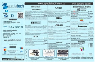 www.specialtech.com.co 
PORTÁTILES EQUIPOS ALL IN ONE 
SVF14215CLW– 1.430.000 
Procesador: Intel Core i5 3317U / Memoria RAM: DDR3 - 6Gb/ Disco Duro: 1Tera 5400 
Sistema Operativo: Windows 8 / Bateria 6 celdas/ Pantalla: 14" LED 
SVP14221CLW– .M 
Procesador: Intel Pentium / Memoria RAM: DDR3 - 4Gb/ Disco Duro: 750/ TOUCH 
VAIO DUO Negro Intel® Core™ i5-4200U, 1 Turbo Boost hasta 2.60GHz/ Memoria RAM: DDR3 - 8Gb/ Disco D: 128SSD 
Sistema Operativo: Windows 8 / Bateria 6 celdas/ Pantalla: 14/ DVD Color Blanco 
Windows 8 / Bateria 6 celdas/ Pantalla: 13,3" Triluminos LED TOUCH 
DELL INSPIRON 3437 $ 1.260.000 
Tarjeta de video 2GB GTX760M Sistema Operativo: Windows 8 / Unidad: DVD / Color: Plateado/Negro /. 
$ 
Sistema Operativo: Windows 8 / Unidad: DVD /Pantalla de 15/ 
Procesador AMD Dual-Core E1-2500 (1,4 GHz) / Memoria RAM: 4Gb DDR3 / Disco Duro: 1000 GB/ AIO HP TOUCH 20-F395 $ 1.550.000 
AIO 01-O 
COMPAQ AIO 2001-O 
U940-SP4103GL 
Procesador: Intel Core i5-3217U / Memoria RAM: 6Gb DDR3 / Disco Duro: 750Gb / Pantalla: 14 " 
Sistema Operativo: Windows 8 / Bluetooth/ Batería: 6 Celdas / Unidad: DVD / Color: PrestigeSilver 
Procesador: Intel Core i5-3337U / Memoria RAM: 6Gb DDR3 / Disco Duro: 500Gb /32Gb SSD / Pantalla: 14 " 
Sistema Operativo: Windows 8 / Bluetooth/ Batería: 6 Celdas / Unidad: DVD / Color: Azul Hielo 
$ 1.200.000 
AIO LENOVO C 460 
Procesador /Intel Pentium Dual core-G3220T/ Memoria Ram de 4Gb/DiscoDuro 500 GB/ Windows8 64 BITS 
Pantalla 21,5 Led HD/Lector de memoria /Unidad deDVD/ 6 puertos USB y 1 HDM/ Color Negro 
GOOGLE NEXUS 7" 3G -- 003053 
TABLET TOUCH 7 GB 7´ WIFI 
LENOVO IDEATAB S2109A 9" -- 002937 
BAMBOO CAPTURE SMALL -- 001162 
BAMBOO CREATE MEDIUM -- 001030 
N56JR-CN236H 
IMAC 27 – ME089E/A 
U940-SP4103GL- 003193- 
AIO HP TOUCH 23-F389LA . 
IDEAPAD Y410 -. C.T 
Procesador: Intel corei7 4700 MQ / RAM: 8Gb DDR3 / Disco: 1 tera / Pantalla: 14" 
Sistema Operativo: w8 / Cam integrada / Batería: 6 Celdas / Color:negro tecnología Bluetooth versión 4.0 
IDEAPAD G400 -. S $ 980.000 
$ 1560.000 
Procesador: AMD ELITE A4 / Memoria RAM: 4Gb DDR3 / Disco Duro: 500Gb / Pantalla: 11,6 TOUCH " 
Sistema Operativo: Windows 8 / Cam / HDMI / Unidad Quemadora / Bluetooth / Color: NEGRO 
HP 14-N013 
Procesador: AMD A8 4555 1.6Gz / Memoria RAM: 8Gb DDR3 / Disco Duro: 750GB / Pantalla: 14" 
Sistema Operativo: Windows 8 / / Bluetooth / Cam / 4 horas / Color: NEGRO 
ACER 4745-6399 -00477 B 
2.178.000 
2.350.000 
850.000 
1.070.000 
1.370.000 
1.480.000 
1.240.000 
$ 680.000 
1.200.000 
$ 
$ 
$ 
$ 
$ 
$ 
$ 
$ 
Procesador: Intel Core i7 3630QM / Memoria RAM: 6Gb DDR3 / Disco Duro: 320Gb / Pantalla: 14" 
Sistema Operativo: Windows 7 / Color: NEGRO 
“ 
Procesador: Intel® Core™ i7 HQ 4700HQ / Memoria RAM: 8Gb DDR3 / Disco Duro: 1000Gb / Pantalla: 15,6 
“ 
DVR 4CH HIKVISION HDMI / D.D 500 Gb / 4 CAMARAS EXTERIORES DVR 8CH HIKVISIONHDMI / D.D 1TB / 8 CAMARAS DVR 16CH HDMI / D.D 1TB / 16 CAMARAS 
4 ADAPTADORES / 8 VIDEO BALUM 8 ADAPTADORES / 16 VIDEO BALUM 16 ADAPTADORES / 32 VIDEO BALUM 
1.840.000 
$ 
Procesador: Intel Core i3 3340 3,4 Ghz / Memoria RAM: 4Gb DDR3 / Disco Duro: 1TB / 
Sistema Operativo: Windows 8/ Pantalla: 23 LED / lector 6 en 1 / Unidad: DVD 
5.080.000 
$ 
Procesador: Intel Core i5 quad core de 2.9 GHz (Turbo Boost de hasta 3.6 GHz) con 6 MB de caché L3 
Red wireless Wi-Fi 802.Sistema / Pantalla: 27" LED HD / lector 6 en 1 / Unidad: DVD-RW 
Años con usted... 
iernes de 8:00am a 7:00pm. 
6478818 
jornada continua 
PBX: 
Centro Comercial Gratamira 
Fax Ext. 102 
Bucaramanga Colombia 
Efectivo, Tarjetas Débito y Crédito 
(*) Garantía de 12 meses (**) Garantía de 24 meses (***) Garantía de 36 meses 
TABLETS 
$ 870.000 
$ 1.050.000 
650.000 
230.000 
770.000 
260.000 
500.000 
$ 
$ 
$ 
$$ 
specialtech specialtechcol 
Transferencia Bancaria 
Cheques Posfechados, 
Crédito personal 
Siganos en: 
Horario de Atención 
Lunes a V 
Cra 33 No. 48 - 109 
Servicio Tecnico Ext. 101 
Bodega Ext. 108 
17 DE OCTUBRE DE 2014 
CCTV 
1.400.000 $2.700.000 Disponibilidad sujeta a inventario 
“ 
ACER V5- 123-3425 $ 580.000 
Procesador: AMD E1 2100 / Memoria RAM: 4Gb DDR3 / Disco:500Gb/Pantalla LED de 11.6 Sistema Operativo:Linux /Color PLATEADO 
TABLET VIEWSONIC VPAD7 3G -001159 $ 650.000 
O 
IDEAPAD G 400- O 1450.000 
Procesador Intel Corei 5 /Ram 8Gb DDR3/DiscoDuro 1 tera //Pantalla de 14¨ Sistema operativo: Tarjeta de video de 2gb /Cam/Bateria 6 celdas/Color:Negro/ 
AIO LENOVO TOUCH C560-M $ 1.760.000 
Pantalla 23 Led HD/Lector de memoria /Unidad deDVD/ 6 puertos USB y 1 HDM/ Color Blanco 
´ 
$ 
SVP13215PLS– .S 
$ 
$ 
1.280.000 
2.750.000 
Procesador Intel I3-3110M,/ Ram6G(2GB+4GBDDR /Disco1Tera/ Pantalla LCD con retroiluminación LED de 14"´ 
Sistema operativo: W8 /Cam integrada /Bateria 6 celdas/Color:Negro /Lector de Tarjetas 2 en 1/ 
HP 14-D043LA 
Procesador intel core-i5 3110M c (1 GHz, 1 MB de caché/ Memoria RAM: 6Gb DDR3 / Disco Duro: 750GB 5400 RPM, 
Sistema Operativo: Linux /HDMI/ Pantalla: 14/ Cam / Color: BLACK SILVER 
$ 1.050.000 
$ 1.140.000 
T. video GDDR5 2G 
sador Intel® Core™ i3-4010U / Memoria RAM: 4Gb DDR3 Disco Duro: 500 Gb Bluetoothversón 4.0/ 
AIO LENOVO C240-V 
Procesador /Intel Celeron/ Memoria Ram de 4Gb/DiscoDuro500/ Windows8 Pantalla 18.5 Led HD/Lector de memoria /Unidad deDVD/ 6 puertos USB y 1 HDM/ Color :Negro y Blanco 
Tienda Local 310 Ext. 105 - 103 
Procesador: Intel Core i5 4200u /RAM: 6Gb DDR3 / DDuro: 1000 Gb / Pantalla: 14" 
sistema Operativo: LINUX / Bluetooth / Cam / 6 Celdas / Unidad: DVD / Color: NEGRO 
HP 11-E 001 L A 
Sistema Operativo: Windows 8/ Pantalla: 20" LED / lector 6 en 1 / Unidad: DVD 
Memoria RAM: Memoria de 8 GB (dos de 4 GB) DDR3 de 1600 MHzGb DDR3 / Disco Duro: 1000 GB/ 
X452CP-VX018- 
Intel® Core™ i5 3337 U/ Disco 500 GB 5400 RPM/Memoria Ram 4GB/ 
Tarjeta de video Ati 1GB 8530 Sistema Operativo: Ubuntu /Pantalla de 14/ 
X451CA-VX012-003559 
Intel® Pentium Dual core 3397 / Disco 500 Gb HDD 5400 RPM/Memoria Ram 4GB/ 
Sistema Operativo: Ubuntu/ Unidad: DVD /Pantalla de 14/ 
$ 800.000 
www.specialtech.com.co 
X452EP-VX031H 
AMD A4-5000 / Disco 1000 Gb HDD 5400 RPM/Memoria Ram 6GB TdVIDEO 1GB ATI 8670 
Sistema Operativo: W8/ Unidad: DVD /Pantalla de 14/ 
$ 1300.000 
X200MA-KX047- 
Intel® Celeron Dual core 3397 / Disco 500 Gb /Memoria Ram 4GB/pantalla de 11.6 /negro 
ACER E1-432 2429 $ 650.000 
Procesador: Intel celeron N2820 / Memoria RAM: 4Gb DDR3 / Disco:500Gb/Pantalla LED de 14.. 
Sistema Operativo:Linux /Color NEGRO 
C45-SATELLITE AS P4311FL- CB 
AIO HP 18-1311LA 
Procesador AMD Dual-Core E1-1500 (1,48 GHz / Memoria RAM: 4Gb DDR3 / Disco Duro: 1000 GB/ 
Sistema Operativo: Windows 8/ Pantalla: 18,5" LED / lector 6 en 1 / Unidad: DVD 
$ 999.000 
Procesador /Intel Core i3-3330/ Memoria Ram de 4Gb/DiscoDuro1Tb/TOUCH/ Windows8 64 BITS 
LENOVO YOGA FLEX 
Procesador Intel I5-4200u,/ 2,5 ghz(+4GBDDR /Disco 500 gb +8gb ssd/ Pantalla LED multitouch de 14"´ 
Sistema operativo: W8 /Cam integrada /Bateria 6 celdas/Color:black Silver Ring /Lector de Tarjetas 2 en 1/ 
AIO LENOVO C365-M 
Procesador /AMD A4-5000 (1,5 GHz) Memoria Ram de 4Gb/DiscoDuro1Tb/ Windows8 64 BITS 
Pantalla 19Led HD/Lector de memoria /Unidad deDVD/ 6 puertos USB y 1 HDM/ Color Blanco 
 