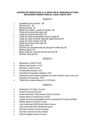 LISTADO DE PRODUCTOS A LA VENTA EN EL MERCADILLO PARA
RECAUDAR FONDOS PARA EL VIAJE A BATH 2016
PUESTO 1
• Zapatillas de los minions 2€
• Peluche león 2€
• Marioneta pato 1€
• Maletin de violeta + puzzle de viloteta 5€
• Puzzle forma de Arbol (djeco) 4€
• Juego de mesa El internado 5€
• Juego de mesa Enciclopedia Lectron (diset) 5€
• Juego de mesa Conector aprendo ingles (Educa) 5€
• Juego de mesa master mind 3€
• Puzle de las winxs más osito 2€
• Diana velcro 1€
• Estuche con complementos de peluquería Hello kitty 3€
• Muñeca gótica 3 €
• Bolsa merienda pana de Winnie de Pooh 3€
• Mochila sting roja 2€
PUESTO 2
• Neceseres ( entre 6-10 €)
• Bolsas ropa interior ( 14 €)
• Mochilas ( entre 8-12 €)
• Fundas plancha pelo ( 8 €)
• Cocodrilo de mazapán artesano ( 8 €)
• Calendarios 2016 personalizables (se hace el diseño mes a mes y se
entrega en formato jpg- 10 €)
• Taller pintura tazas desayuno ( 2,5 € taza)
PUESTO 3
• Ordenador (3-5 años) 9 euros
• Futbolín (nuevo) 20 euros
• Puzle clementoni 1000 piezas (nuevo) 10 euros
• Equipo espía (5 accesorios) 5 euros
• Juegos de mesa (pasapalabra junior y password) 10 euros (unidad)
• Disfraz pirata (4-6 años) 5 euros
• Lote 5 películas DVD (Action Man) 6 euros
• Lote 5 películas DVD (Simbad) 6 euros
• Películas (varias) 2 euros (unidad)
• Cuentos (varios) 4 euros (unidad)
• Estuche zapato (nuevo) 3 euros
 