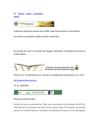 22   Revista     digital   universitaria
UNAM




Publicación electrónica mensual de la UNAM, cada número aborda un tema distinto.

Se trata de una publicación digital sostenida desde 2000




24 Revista del centro de ciencias del lenguaje, Benemérita Universidad Autónoma de
Puebla. México




Acceso a las 32 publicaciones con artículos e investigaciones relacionados con el tema

http://www.escritos.buap.mx/

25 AL. QANTARA




Revista de estudios árabes.


Al-Qanṭ ara inició su publicación en 1980, como continuación de Al-Andalus (1933-1978).
Está dedicada a la civilización del Islam clásico (hasta el siglo XVII incluido) con especial
atención al Occidente islámico. Se publican dos fascículos anuales de unas 295 páginas
 