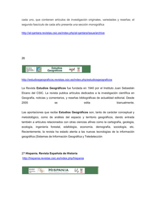 cada uno, que contienen artículos de investigación originales, variedades y reseñas; el
segundo fascículo de cada año presenta una sección monográfica

http://al-qantara.revistas.csic.es/index.php/al-qantara/issue/archive




26




http://estudiosgeograficos.revistas.csic.es/index.php/estudiosgeograficos

La Revista Estudios Geográficos fue fundada en 1940 por el Instituto Juan Sebastián
Elcano del CSIC. La revista publica artículos dedicados a la investigación científica en
Geografía, noticias y comentarios, y reseñas bibliográficas de actualidad editorial. Desde
2005                       se                         edita                 bianualmente.


Las aportaciones que recibe Estudios Geográficos son, tanto de carácter conceptual y
metodológico, como de análisis del espacio y territorio geográficos, dando entrada
también a artículos relacionados con otras ciencias afines como la cartografía, geología,
ecología, ingeniería forestal, edafología, economía, demografía, sociología, etc.
Recientemente, la revista ha estado atenta a las nuevas tecnologías de la información
geográfica (Sistemas de Información Geográfica y Teledetección




27 Hispania. Revista Española de Historia
http://hispania.revistas.csic.es/index.php/hispania
 