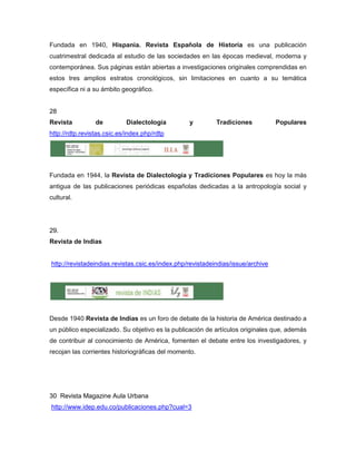 Fundada en 1940, Hispania. Revista Española de Historia es una publicación
cuatrimestral dedicada al estudio de las sociedades en las épocas medieval, moderna y
contemporánea. Sus páginas están abiertas a investigaciones originales comprendidas en
estos tres amplios estratos cronológicos, sin limitaciones en cuanto a su temática
específica ni a su ámbito geográfico.


28
Revista          de         Dialectología         y         Tradiciones           Populares
http://rdtp.revistas.csic.es/index.php/rdtp




Fundada en 1944, la Revista de Dialectología y Tradiciones Populares es hoy la más
antigua de las publicaciones periódicas españolas dedicadas a la antropología social y
cultural.




29.
Revista de Indias


http://revistadeindias.revistas.csic.es/index.php/revistadeindias/issue/archive




Desde 1940 Revista de Indias es un foro de debate de la historia de América destinado a
un público especializado. Su objetivo es la publicación de artículos originales que, además
de contribuir al conocimiento de América, fomenten el debate entre los investigadores, y
recojan las corrientes historiográficas del momento.




30 Revista Magazine Aula Urbana
http://www.idep.edu.co/publicaciones.php?cual=3
 