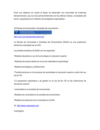 Entre sus objetivos se cuenta el deseo de desarrollar una comunidad de e-learning
latinoamericana, que se nutra permanentemente con las últimas noticias y novedades del
sector, apoyándose en la reflexión de prestigiosos especialistas.




33 Revista de Universidad y Sociedad del conocimiento



http://rusc.uoc.edu/ojs/index.php/rusc/

La Revista de Universidad y Sociedad del Conocimiento (RUSC) es una publicación
electrónica impulsada por la UOC.

Los ámbitos temáticos de RUSC son los siguientes:

*Modelos educativos y uso de la tecnología en educación superior

*Sistemas de acceso abierto en el uso de materiales de aprendizaje

*Modelos tecnológicos y software libre


*Transformaciones en los procesos de aprendizaje en educación superior a partir del uso
de las TIC


*La perspectiva organizativa y de gestión en el uso de las TIC en las instituciones de
educación superior

*universidad en la sociedad del conocimiento

*Modelos de universidad en la sociedad del conocimiento.

*Modelos de presencia de la universidad en la Red

34. http://www.cuatrogatos.org/

Cuatrogatos
 