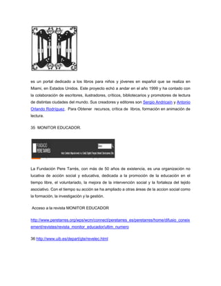 es un portal dedicado a los libros para niños y jóvenes en español que se realiza en
Miami, en Estados Unidos. Este proyecto echó a andar en el año 1999 y ha contado con
la colaboración de escritores, ilustradores, críticos, bibliotecarios y promotores de lectura
de distintas ciudades del mundo. Sus creadores y editores son Sergio Andricaín y Antonio
Orlando Rodríguez. Para Obtener recursos, crítica de libros, formación en animación de
lectura.

35 MONITOR EDUCADOR.




La Fundación Pere Tarrés, con más de 50 años de existencia, es una organización no
lucativa de acción social y educativa, dedicada a la promoción de la educación en el
tiempo libre, el voluntariado, la mejora de la intervención social y la fortaleza del tejido
asociativo. Con el tiempo su acción se ha ampliado a otras áreas de la accion social como
la formación, la investigación y la gestión.

Acceso a la revista MONITOR EDUCADOR


http://www.peretarres.org/wps/wcm/connect/peretarres_es/peretarres/home/difusio_coneix
ement/revistes/revista_monitor_educador/ultim_numero

36 http://www.uib.es/depart/gte/revelec.html
 