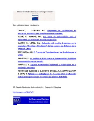 Con publicaciones de interés como


      CABERO, J., LLORENTE, M.C.             Propuestas de colaboración en
      educación a distancia y tecnologías para el aprendizaje.
      MARÍN, V., ROMERO, M.A. Las redes de comunicación para el
      aprendizaje y la formación docente universitaria
      MARIÑO, S., LÓPEZ, M.V. Aplicación del modelo b-learning en la
      asignatura “Modelos y Simulación” de las carreras de Sistemas de la
      FACENA- UNNE
      SANTOVEÑA, S.M. El Proceso de Virtualización en las Disciplinas de la
      UNED.
      BARROSO, C.. La incidencia de las tics en el fortalecimiento de hábitos
      y competencias para el estudio.
      VERDECIA, E. Algunos fundamentos filosóficos y psicológicos de la
      tecnología educativa.
      RODRIGUEZ CUBEROS E. G, LOZANO BONILLA F, CASTAÑO ZAPATA
      B & DÍAZ D. Aplicaciones pedagógicas del Juego de rol en la Educación
      Virtual:Una experiencia en el contexto del Examen de Estado.




37. Revista Electrónica de Investigación y Evaluación Educativa

http://www.uv.es/RELIEVE/
 