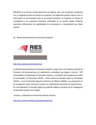 RELIEVE es la primera revista electrónica de España, tiene una orientación académica
con un exigente proceso de revisión por expertos y es totalmente gratuita. Aspira a ser un
instrumento de comunicación para la comunidad educativa, en particular en temas de
investigación y de evaluación educativa, entendidas en un sentido amplio. Pretende
aprovechar eficazmente las posibilidades de comunicación e interactividad que ofrece
Internet




38 Revista Iberoamericana de Educación Superior




http://ries.universia.net/index.php/ries

La Revista Iberoamericana de Educación Superior surge como una iniciativa conjunta de
Universia, red iberoamericana de colaboración universitaria que integra a más de 1 169
universidades e instituciones de educación superior, y el Instituto de Investigaciones sobre
la Universidad y la Educación (IISUE), --antes Centro de Estudios sobre la Universidad
(CESU)--, de la Universidad Nacional Autónoma de México (UNAM), cuya trayectoria en
la investigación sobre educación superior es ampliamente reconocida en Iberoamérica--.
Es una publicación en formato digital que pretende reflejar la situación de la investigación
en educación superior en la región.

Acceso a publicación en línea de los últimos números

http://ries.universia.net/index.php/ries/issue/archive
 