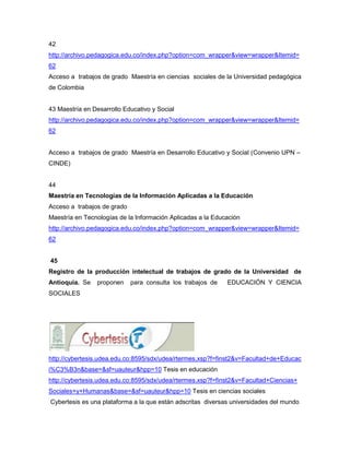 42
http://archivo.pedagogica.edu.co/index.php?option=com_wrapper&view=wrapper&Itemid=
62
Acceso a trabajos de grado Maestría en ciencias sociales de la Universidad pedagógica
de Colombia


43 Maestría en Desarrollo Educativo y Social
http://archivo.pedagogica.edu.co/index.php?option=com_wrapper&view=wrapper&Itemid=
62


Acceso a trabajos de grado Maestría en Desarrollo Educativo y Social (Convenio UPN –
CINDE)


44
Maestría en Tecnologías de la Información Aplicadas a la Educación
Acceso a trabajos de grado
Maestría en Tecnologías de la Información Aplicadas a la Educación
http://archivo.pedagogica.edu.co/index.php?option=com_wrapper&view=wrapper&Itemid=
62


45
Registro de la producción intelectual de trabajos de grado de la Universidad de
Antioquia. Se    proponen    para consulta los trabajos de   EDUCACIÓN Y CIENCIA
SOCIALES




http://cybertesis.udea.edu.co:8595/sdx/udea/rtermes.xsp?f=finst2&v=Facultad+de+Educac
i%C3%B3n&base=&sf=uauteur&hpp=10 Tesis en educación
http://cybertesis.udea.edu.co:8595/sdx/udea/rtermes.xsp?f=finst2&v=Facultad+Ciencias+
Sociales+y+Humanas&base=&sf=uauteur&hpp=10 Tesis en ciencias sociales
Cybertesis es una plataforma a la que están adscritas diversas universidades del mundo
 