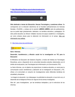 1.-http://libroslibres.flacso.org.ar/coleccioneducacion
http://educacion.flacso.org.ar/educacion/publicaciones




Sitio dedicado a temas de Educación, Nuevas Tecnologías y cuestiones afines. Se
corresponde con la dirección electrónica de la Facultad Latinoamericana de Ciencias
Sociales –FLACSO-, y enlaza con la sección LIBROS LIBRES, serie de publicaciones,
que se puede bajar gratuitamente, dedicada a la temática educativa y pedagógica. En
este portal educativo se ofrecen múltiples recursos de apoyo académico e investigativo,
así como enlaces claves para la obtención de información en el campo. Sitio con
información muy valiosa.


2.- http://ares.cnice.mec.es/informes/




Serie Informes.

Desarrollo, transferencia y difusión social de la investigación en TIC para la
Educación

El Ministerio de Educación del Gobierno Español, a través del Instituto de Tecnologías
Educativas, pone a disposición de la comunidad educativa estudios relacionados con él
ámbito de la educación y las Tecnologías de la Información y la Comunicación (TIC).

La Serie Informes, con el objetivo de proporcionar al sistema educativo un canal para la
comunicación social, transferencia y aplicación de la investigación en Educación y TIC,
ofrece a la comunidad un conjunto de investigaciones sobre diferentes temáticas de
actualidad y disciplinas.

La imagen en educación. Los videojuegos, la publicidad en educación, el uso de la voz, el
desarrollo de la inteligencia fílmica son algunos de los temas investigados.

Sitio útil para investigadores por las temáticas trabajadas y por la estructura de los
informes.
 