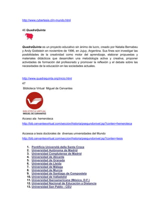 http://www.cybertesis.cl/n-mundo.html


46 QuadraQuinta




QuadraQuinta es un proyecto educativo sin ánimo de lucro, creado por Natalia Bernabeu
y Andy Goldstein en noviembre de 1996, en Jujuy, Argentina. Sus fines son investigar las
posibilidades de la creatividad como motor del aprendizaje, elaborar propuestas y
materiales didácticos que desarrollen una metodología activa y creativa, proponer
actividades de formación del profesorado y promover la reflexión y el debate sobre las
necesidades de la educación en las sociedades actuales.



http://www.quadraquinta.org/inicio.html
47
Biblioteca Virtual Miguel de Cervantes




Acceso ala hemeroteca
http://bib.cervantesvirtual.com/seccion/historia/psegundonivel.jsp?conten=hemeroteca


Accesoa a tesis doctorales de diversas universidades del Mundo
http://bib.cervantesvirtual.com/seccion/historia/psegundonivel.jsp?conten=tesis

     1. Pontificia Università della Santa Croce
     2. Universidad Autónoma de Madrid
     3. Universidad Complutense de Madrid
     4. Universidad de Alicante
     5. Universidad de Granada
     6. Universidad de Lleida
     7. Universidad de Málaga
     8. Universidad de Murcia
     9. Universidad de Santiago de Compostela
     10. Universidad de Valladolid
     11. Universidad Iberoamericana (México, D.F.)
     12. Universidad Nacional de Educación a Distancia
     13. Universidad San Pablo - CEU
 