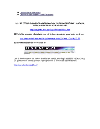 14. Universidade da Coruña
   15. University of California (Santa Barbara)



  48. LAS TECNOLOGÍAS DE LA INFORMACIÓN Y COMUNICACIÓN APLICADAS A
                   CIENCIAS SOCIALES -CURSO ON-LINE

                   http://boj.pntic.mec.es/~egoa0010/tic/index.htm

49 Portal de recursos educativos con mil enlaces a páginas para todas las áreas

       http://sauce.pntic.mec.es/falcon/recursos.html#TODOS_LOS_NIVELES

50 Revista electrónica Tendencias 21




Con la información de los últimos avances en ciencia, tecnología sociedad y cultura, muy
útil para ampliar cultura general y para proponer a revisón de los estudiantes

http://www.tendencias21.net/
 