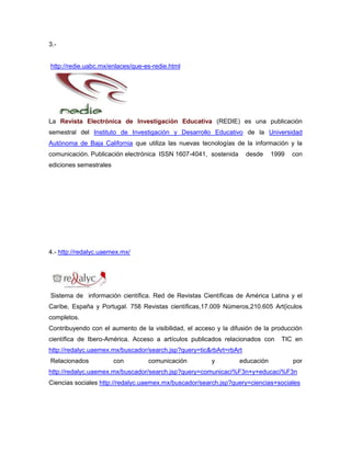 3.-


http://redie.uabc.mx/enlaces/que-es-redie.html




La Revista Electrónica de Investigación Educativa (REDIE) es una publicación
semestral del Instituto de Investigación y Desarrollo Educativo de la Universidad
Autónoma de Baja California que utiliza las nuevas tecnologías de la información y la
comunicación. Publicación electrónica ISSN 1607-4041, sostenida      desde    1999   con
ediciones semestrales




4.- http://redalyc.uaemex.mx/




Sistema de información científica. Red de Revistas Científicas de América Latina y el
Caribe, España y Portugal. 758 Revistas científicas,17.009 Números,210.605 Art{iculos
completos.
Contribuyendo con el aumento de la visibilidad, el acceso y la difusión de la producción
científica de Ibero-América. Acceso a artículos publicados relacionados con      TIC en
http://redalyc.uaemex.mx/buscador/search.jsp?query=tic&rbArt=rbArt
Relacionados            con       comunicación          y         educación          por
http://redalyc.uaemex.mx/buscador/search.jsp?query=comunicaci%F3n+y+educaci%F3n
Ciencias sociales http://redalyc.uaemex.mx/buscador/search.jsp?query=ciencias+sociales
 