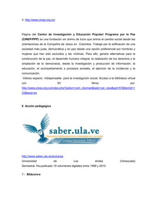 5. http://www.cinep.org.co/




Página del Centro de Investigación y Educación Popular/ Programa por la Paz
(CINEP/PPP) es una fundación sin ánimo de lucro que anima el cambio social desde las
orientaciones de la Compañía de Jesús en Colombia. Trabaja por la edificación de una
sociedad más justa, democrática y en paz desde una opción preferencial por hombres y
mujeres que han sido excluidos y las víctimas. Para ello, genera alternativas para la
construcción de la paz, el desarrollo humano integral, la realización de los derechos y la
ampliación de la democracia, desde la investigación y producción de información, la
educación, el acompañamiento a procesos sociales, el ejercicio de la incidencia y la
comunicación.
Valioso espacio indispensable para la investigación social. Acceso a la biblioteca virtual
con                           63                       libros,                        por:
http://www.cinep.org.co/index.php?option=com_docman&task=cat_view&gid=57&Itemid=1
23&lang=es



6 Acción pedagógica




http://www.saber.ula.ve/accionpe
Universidad              de              Los              Andes               (Venezuela)
Semestral. Ha publicado 19 volumenes digitales entre 1999 y 2010

7.- Bitácora-e
 