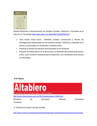 Revista Electrónica Latinoamericana de Estudios Sociales, Históricos y Culturales de la
Ciencia y la Tecnología http://www.saber.ula.ve/handle/123456789/4216.


        Esta revista virtual busca     Identificar, producir, promocionar y difundir las
       investigaciones relacionadas con los estudios sociales, históricos y culturales de la
       ciencia y la tecnología, en Venezuela y América Latina.
       Auspiciar la difusión de estudios socioculturales de las Américas.
       Propiciar el fortalecimiento de la democracia, el desarrollo del pensamiento plural y
       crítico, como condición necesaria para el desarrollo y uso humanitario de la ciencia
       y la tecnología.




8 Al Tablero




http://www.mineducacion.gov.co/1621/propertyvalue-31665.html
Ministerio            de             Educación             Nacional             (Colombia)
Trimestral

9 Portal de la Unesco/ ciencias sociales

http://www.unesco.org/new/es/unesco/themes/major-programmes/social-human-sciences/
 