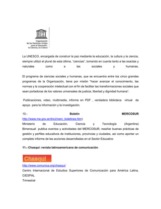 La UNESCO, encargada de construir la paz mediante la educación, la cultura y la ciencia,
siempre utilizó el plural de esta última, “ciencias”, tomando en cuenta tanto a las exactas y
naturales         como           a         las         sociales          y        humanas.


El programa de ciencias sociales y humanas, que se encuentra entre los cinco grandes
programas de la Organización, tiene por misión “hacer avanzar el conocimiento, las
normas y la cooperación intelectual con el fin de facilitar las transformaciones sociales que
sean portadoras de los valores universales de justicia, libertad y dignidad humana”.


Publicaciones, video, multimedia, informe en PDF , verdadera biblioteca          virtual   de
apoyo para la información y la investigación.

10.-                                  Boletín                                  MERCOSUR
http://www.me.gov.ar/dnci/merc_boletines.htm)
Ministerio      de       Educación,       Ciencia       y         Tecnología     (Argentina)
Bimensual publica eventos y actividades del MERCOSUR, reseñar buenas prácticas de
gestión y perfiles educativos de instituciones, provincias y ciudades, así como aportar un
completo informe de las acciones desarrolladas en el Sector Educativo

11.- Chasqui: revista latinoamericana de comunicación




http://www.comunica.org/chasqui/
Centro Internacional de Estudios Superiores de Comunicación para América Latina,
CIESPAL
Trimestral
 