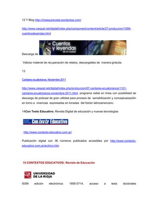 12 Y Blog http://chasquirevista.wordpress.com/


http://www.ciespal.net/digital/index.php/component/content/article/27-produccion/1099-
cuentosyleyendas.html




Descarga de

Valioso material de recuperación de relatos, descargables de manera gratuita.

13

Cantares ecuatorianos. Noviembre 2011


http://www.ciespal.net/digital/index.php/produccion/67-cantares-ecuatorianos/1101-
cantares-ecuatorianos-noviembre-2011.html, programa radial en línea con posibilidad de
descarga de podcast de gran utilidad para proceos de sensibilización y conceptuaización
en torno a vivencias expresadas en tonadas del folclor latinoamercano.

14Con Texto Educativo. Revista Digital de educación y nuevas tecnologías




. http://www.contexto-educativo.com.ar/


Publicación digital con 36 números publicados accesibles por http://www.contexto-
educativo.com.ar/archivo.htm




15 CONTEXTOS EDUCATIVOS: Revista de Educación




ISSN      edición     electrónica:      1695-5714,   acceso     a     tesis     doctorales
 