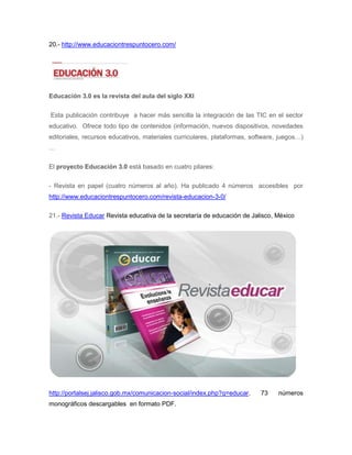 20.- http://www.educaciontrespuntocero.com/




Educación 3.0 es la revista del aula del siglo XXI


Esta publicación contribuye a hacer más sencilla la integración de las TIC en el sector
educativo. Ofrece todo tipo de contenidos (información, nuevos dispositivos, novedades
editoriales, recursos educativos, materiales curriculares, plataformas, software, juegos…)
…

El proyecto Educación 3.0 está basado en cuatro pilares:


- Revista en papel (cuatro números al año). Ha publicado 4 números accesibles por
http://www.educaciontrespuntocero.com/revista-educacion-3-0/

21.- Revista Educar Revista educativa de la secretaría de educación de Jalisco, México




http://portalsej.jalisco.gob.mx/comunicacion-social/index.php?q=educar.    73    números
monográficos descargables en formato PDF.
 