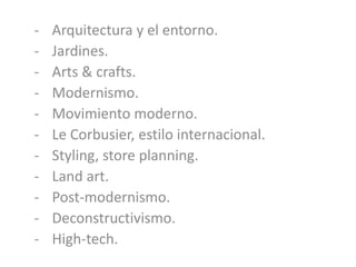 - Arquitectura y el entorno.
- Jardines.
- Arts & crafts.
- Modernismo.
- Movimiento moderno.
- Le Corbusier, estilo internacional.
- Styling, store planning.
- Land art.
- Post-modernismo.
- Deconstructivismo.
- High-tech.
 