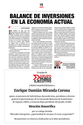 19
BALANCE DE INVERSIONES
EN LA ECONOMÍA ACTUAL
WALTER BUCHANAN*
*DIRECTOR DE INVERSIONES
EN SAVENEST Y CHARTERED
FINANCIAL ANALYST
POR CFA INSTITUTE
E
l balance es algo que hoy
escuchamos por todos lados: en la
cultura laboral muchas empresas
se están moviendo hacia un balance
vida-trabajo, en el terreno espiritual está
de moda la meditación y el mindfulness,
incluso en el uso de la tecnología que
es parte de nuestras vidas también
se sugiere tener un balance con la
tecnología y en el ámbito nutricional se
aboga por tener comidas y alimentación
balanceada.
¿Y qué pasa con nuestro dinero, con
nuestras inversiones?
La solución se encuentra en el Asset
Allocation… ¿Qué es esto? Es la forma en
la que distribuimos nuestro dinero, nues-
tros recursos y patrimonio. Esta defini-
ción no es algo nuevo, existe desde hace
¡másdemilochocientosaños!Paracom-
probarlo sólo tienes que revisar el Tal-
mud, que son la fuente principal de las le-
yes religiosas judías, que dice: “Que cada
hombre divida su dinero en tres partes,
e invierta un tercio en tierra, un tercio en
y Walter Coratella felicitamos a
El equipo de
quien, en presencia de Sofía Belmar, Recaredo Arias, presidenta y director
general respectivamente, de la Asociación Mexicana de Instituciones
de Seguros (AMIS), y Genuario Rojas presidente del jurado, recibió
Reconocemos su esfuerzo y dedicación en la labor periodística
por su trabajo titulado
“Mercados Emergentes, ¿oportunidad de oro para el sector asegurador?”
Enrique Damián Miranda Corona
Mención Honorífica
negocios, y un tercero se permita mante-
nerlo en reserva”. Eso es un Asset Alloca-
tion, una distribución de activos.
Podemos asegurar que este consejo
milenariosigueenprácticaygraciasalas
innovaciones financieras en el mundo y
al crecimiento de los mercados financie-
ros globales, podemos aplicar esta guía a
tiempos actuales.
Con un Asset Allocation para el tiem-
po presente, podemos invertir en tierras
vía inversiones en bienes raíces físicos
o a través de mercados financieros con
las famosas FIBRAS y los REITS, en ne-
gocios al incluir acciones de empresas
todo el mundo y las reservas las pode-
mos manejar en bonos, instrumentos li-
gados a la inflación; Incluso podemos
incorporar materias primas a la reserva
(como el oro a manera de salvaguarda de
valor). Al hacer este este tipo de inversio-
nes de forma global también estamos di-
versificando las monedas en las que po-
nemos nuestro dinero.
Y, aunque el Talmud indica que debe
ser un tercio a cada aspecto, no necesa-
riamente tiene que ser así, afortunada-
mente hoy es posible establecer cuál es
nuestro perfil de riesgo y temperamento
como inversionistas. Así, podemos mo-
dificar los pesos que tienen los negocios,
reservas, etcétera (alguien cauto querrá
tener más reservas y alguien arriesga-
do más negocios); mucho riesgo para al-
gunos puede ser igual a mucho coleste-
rol en una dieta, algo que puede terminar
matando tu inversión.
El camino hacia el balance para nues-
tro dinero e inversiones, nuestro patrimo-
nio, que nos llevará a preservarlo y ge-
nerar riqueza, se encuentra en un Asset
Allocation y resulta prudente creer que
algo que ha funcionado mil ochocientos
años seguirá funcionando.
Ytú,¿estáslistoparatenerladiscusión
de qué tan balanceado estás en tu patri-
monio?
 