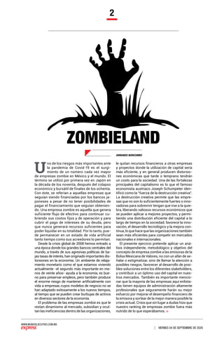 WWW.MUNDOEJECUTIVO.COM.MX
VIERNES 04 DE SEPTIEMBRE DE 2020
2
ARMANDO NURICUMBO
ZOMBIELAND
U
no de los riesgos más importantes ante
la pandemia de Covid-19 es el surgi-
miento de un número cada vez mayor
de empresas zombie en México y el mundo. El
término se utilizó por primera vez en Japón en
la década de los noventa, después del colapso
económico y bursátil de finales de los ochenta.
Con éste, se referían a aquellas empresas que
seguían siendo financiadas por los bancos ja-
poneses a pesar de no tener posibilidades de
pagar el financiamiento que seguían obtenien-
do. Una empresa zombie es aquella que genera
suficiente flujo de efectivo para continuar cu-
briendo sus costos fijos y de operación y para
cubrir el pago de intereses de su deuda, pero
que nunca generará recursos suficientes para
poder liquidar en su totalidad. Por lo tanto, pue-
de permanecer en un estado de vida artificial
tanto tiempo como sus acreedores lo permitan.
Desde la crisis global de 2008 hemos entrado a
una época donde los grandes bancos centrales del
mundo, a través de sus agresivas políticas de ba-
jas tasas de interés, han originado importantes dis-
torsiones en la economía. Un ambiente de relaja-
miento monetario como el que estamos viviendo
actualmente -el segundo más importante en me-
nos de veinte años- ayuda a la economía, es bue-
no para preservar empleos, pero también produce
el enorme riesgo de mantener artificialmente con
vida a empresas cuyos modelos de negocio no se
han adaptado exitosamente a los nuevos tiempos,
al tiempo que se pueden crear burbujas de activos
en diversos sectores de la economía.
El problema de las empresas zombie es que le
restan dinamismo al mercado, subsidian y ocul-
tan las ineficiencias dentro de las organizaciones,
le quitan recursos financieros a otras empresas
y proyectos donde la utilización de capital sería
más eficiente, y en general producen distorsio-
nes económicas que tarde o temprano tendrán
un costo para la sociedad. Una de las fortalezas
principales del capitalismo es lo que el famoso
economista austriaco Joseph Schumpeter iden-
tificó como la “fuerza de la destrucción creativa”.
La destrucción creativa permite que las empre-
sas que no son lo suficientemente fuertes o inno-
vadoras para sobrevivir tengan que irse a la quie-
bra, liberando valiosos recursos económicos que
se pueden aplicar a mejores proyectos, y permi-
tiendo una distribución eficiente del capital a lo
largo de tiempo en la sociedad; favorece la inno-
vación, el desarrollo tecnológico y la mejora con-
tinua, lo que hace que las organizaciones también
sean más eficientes para competir en mercados
nacionales e internacionales.
El presente ejercicio pretende aplicar un aná-
lisis independiente, metodológico y objetivo del
concepto de empresa zombie a las emisoras de la
Bolsa Mexicana de Valores, no con un afán de se-
ñalar o estigmatizar, sino de llamar la atención a
posibles riesgos, favorecer al desarrollo de posi-
bles soluciones entre los diferentes stakeholders,
y contribuir a un óptimo uso del capital en nues-
tros mercados. También es importante mencio-
nar que la mayoría de las empresas aquí enlista-
das tienen equipos de administración altamente
profesionales que seguramente harán su mejor
esfuerzo por mejorar el desempeño financiero de
la emisora y sortear de la mejor manera posible la
crisis actual. Crisis que sin lugar a dudas hizo que
nuestro ranking de empresas zombie fuera más
nutrido de lo que esperábamos.
 