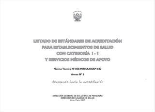 LISTADO DE ESTÁNDARES DE ACREDITACIÓN
PARA ESTABLECIMIENTOS DE SALUD
CON CATEGORÍA I -
Y SERVICIOS MÉDICOS DE APOYO
1
LISTADO DE ESTÁNDARES DE ACREDITACIÓN
PARA ESTABLECIMIENTOS DE SALUD
CON CATEGORÍA I - 1
Y SERVICIOS MÉDICOS DE APOYO
Anexo Nº 3
Norma Técnica N° 050-MINSA/DGSP-V.02
DIRECCIÓN GENERAL DE SALUD DE LAS PERSONAS
DIRECCIÓN DE CALIDAD EN SALUD
Lima, Perú, 2007
 