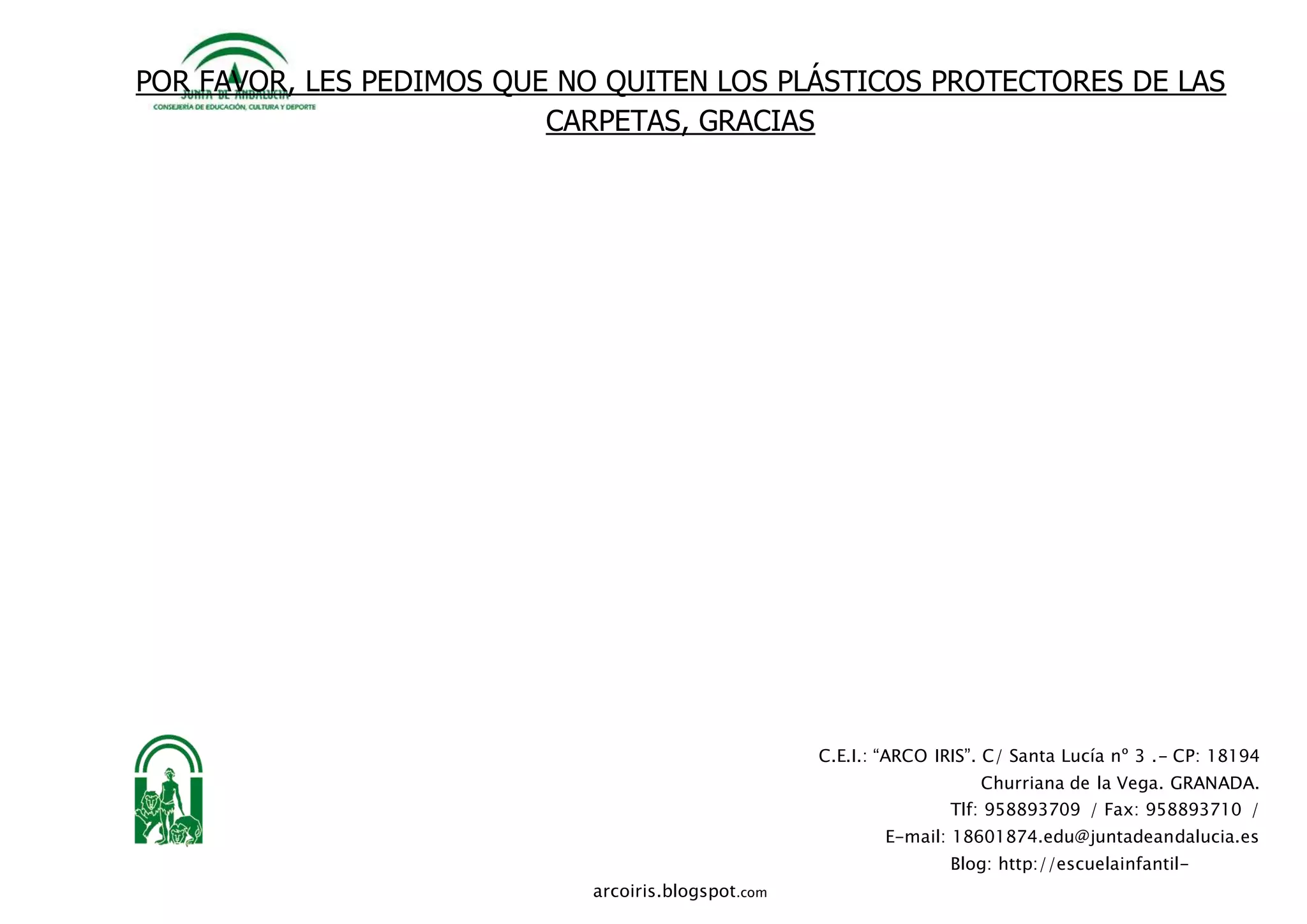 C.E.I.: “ARCO IRIS”. C/ Santa Lucía nº 3 .- CP: 18194
Churriana de la Vega. GRANADA.
Tlf: 958893709 / Fax: 958893710 /
E-mail: 18601874.edu@juntadeandalucia.es
Blog: http://escuelainfantil-
arcoiris.blogspot.com
POR FAVOR, LES PEDIMOS QUE NO QUITEN LOS PLÁSTICOS PROTECTORES DE LAS
CARPETAS, GRACIAS