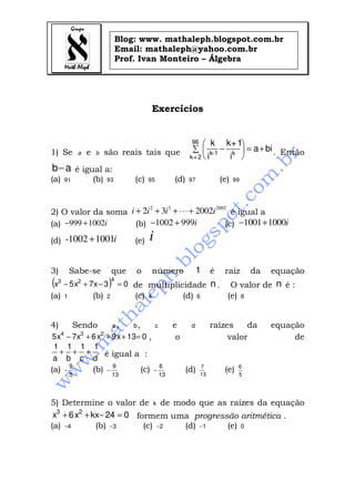 Blog: www. mathaleph.blogspot.com.br
                                          Email: mathaleph@yahoo.com.br
                                          Prof. Ivan Monteiro – Álgebra




                                                         Exercícios


                                                                          96    k k + 1
1) Se             a   e   b       são reais tais que                       ∑  k-1 − k  = a + bi . Então
                                                                          k= 2  i   i 
b− a é igual a:
(a)       91              (b)     93          (c)    95            (d)    97            (e)   99



                         2    3              2002
2) O valor da soma i + 2i + 3i + ⋅⋅⋅ + 2002i       é igual a
(a) −999 + 1002i     (b) −1002 + 999i            (c) −1001 + 1000i

(d) -1002 + 1001i                             (e)    i

3)            Sabe-se                 que     o          número                1    é    raiz      da   equação
(x3 − 5 x2 + 7x − 3 )                 4
                                          = 0 de multiplicidade                     n.     O valor de n é :
(a)       1               (b)     2           (c)    4                  (d)    6          (e) 8


4)             Sendo                  a,      b,          c        e      d         raízes    da        equação
      4           3           2
5 x − 7x + 6 x + 9 x + 13= 0 ,                                      o                    valor               de
1 1 1 1
   + + +       é igual a :
a b c d
              9                       9                       6                7               6
(a)       −               (b)     −                (c)   −               (d)             (e)
              5                       13                      13               13              5




5) Determine o valor de k de modo que as raízes da equação
 x3 + 6 x2 + kx− 24 = 0 formem uma progressão aritmética .
(a) −4        (b) −3      (c) −2 (d) −1    (e) 0
 
