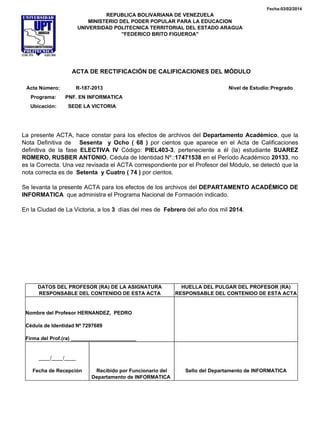 Fecha:03/02/2014
REPUBLICA BOLIVARIANA DE VENEZUELA
MINISTERIO DEL PODER POPULAR PARA LA EDUCACION
UNIVERSIDAD POLITECNICA TERRITORIAL DEL ESTADO ARAGUA
"FEDERICO BRITO FIGUEROA"
ACTA DE RECTIFICACIÓN DE CALIFICACIONES DEL MÓDULO
Acta Número: R-187-2013 Nivel de Estudio:Pregrado
Programa: PNF. EN INFORMATICA
Ubicación: SEDE LA VICTORIA
La presente ACTA, hace constar para los efectos de archivos del Departamento Académico, que la
Nota Definitiva de Sesenta y Ocho ( 68 ) por cientos que aparece en el Acta de Calificaciones
definitiva de la fase ELECTIVA IV Código: PIEL403-3, perteneciente a él (la) estudiante SUAREZ
ROMERO, RUSBER ANTONIO, Cédula de Identidad Nº.:17471538 en el Período Académico 20133, no
es la Correcta. Una vez revisada el ACTA correspondiente por el Profesor del Módulo, se detectó que la
nota correcta es de Setenta y Cuatro ( 74 ) por cientos.
Se levanta la presente ACTA para los efectos de los archivos del DEPARTAMENTO ACADÉMICO DE
INFORMATICA que administra el Programa Nacional de Formación indicado.
En la Ciudad de La Victoria, a los 3 días del mes de Febrero del año dos mil 2014.
DATOS DEL PROFESOR (RA) DE LA ASIGNATURA
RESPONSABLE DEL CONTENIDO DE ESTA ACTA
HUELLA DEL PULGAR DEL PROFESOR (RA)
RESPONSABLE DEL CONTENIDO DE ESTA ACTA
Nombre del Profesor HERNANDEZ, PEDRO
Cédula de Identidad Nº 7297689
Firma del Prof.(ra) _______________________
____/____/____
Fecha de Recepción Recibido por Funcionario del
Departamento de INFORMATICA
Sello del Departamento de INFORMATICA
 