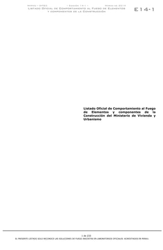 1 de 233
MINVU – DITEC – Edición 14-1 – Marzo de 2014
Listado Oficial de Comportamiento al Fuego de Elementos
y componentes de la Construcción
EL PRESENTE LISTADO SOLO RECONOCE LAS SOLUCIONES DE FUEGO INSCRITAS EN LABORATORIOS OFICIALES ACREDITADOS EN MINVU.
E14-1
Listado Oficial de Comportamiento al Fuego
de Elementos y componentes de la
Construcción del Ministerio de Vivienda y
Urbanismo
IR A INDICE
 