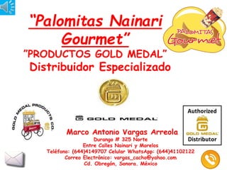 “Palomitas Nainari
Gourmet”
”PRODUCTOS GOLD MEDAL”
Distribuidor Especializado
Marco Antonio Vargas Arreola
Durango # 325 Norte
Entre Calles Nainari y Morelos
Teléfono: (644)4149707 Celular WhatsApp: (644)41102122
Correo Electrónico: vargas_cacho@yahoo.com
Cd. Obregón, Sonora. México
 