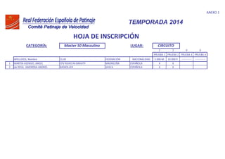 ANEXO 1
CATEGORÍA: Master 50 Masculino LUGAR:
2 2 0 0
PRUEBA 1 PRUEBA 2 PRUEBA 3 PRUEBA 4
APELLIDOS, Nombre CLUB FEDERACIÓN NACIONALIDAD 5.000 M. 10.000 P. ------------ ------------
1 MARTIN ASENSIO, ANGEL CPV RIVAS IN-GRAVITY MADRILEÑA ESPAÑOLA X X
2 de REGIL AMORENA ANDRES BASROLLER VASCA ESPAÑOLA X X
TEMPORADA 2014
HOJA DE INSCRIPCIÓN
CIRCUITO
 