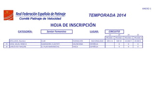 ANEXO 1
CATEGORÍA: Senior Femenino LUGAR:
12 25 24 25
PRUEBA 1 PRUEBA 2 PRUEBA 3 PRUEBA 4
APELLIDOS, Nombre CLUB FEDERACIÓN NACIONALIDAD 200 C.R. 500 SP. 10.000 P. 20.000 E.
TEMPORADA 2014
HOJA DE INSCRIPCIÓN
CIRCUITO
25 VIDAL SALAS, REBECA ALMASSORA CLUB PATI VALENCIANA ESPAÑOLA X X X
26 GARCÍA REY NAGORE EL PILAR MARIANISTAS VASCA ESPAÑOLA X X X
 
