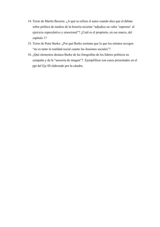 14. Texto de Martín Becerra: ¿A qué se refiere el autor cuando dice que el debate
sobre política de medios de la historia reciente “adjudica un valor ‘supremo’ al
ejercicio especulativo y emocional”? ¿Cuál es el propósito, en ese marco, del
capítulo 1?
15. Texto de Peter Burke: ¿Por qué Burke sostiene que lo que los retratos recogen
“no es tanto la realidad social cuanto las ilusiones sociales”?
16. ¿Qué elementos destaca Burke de las fotografías de los líderes políticos en
campaña y de la “asesoría de imagen”?. Ejemplificar con casos presentados en el
ppt del Eje III elaborado por la cátedra.
 