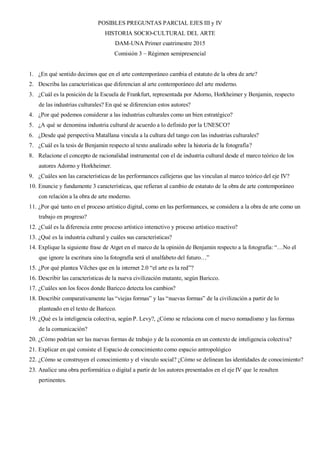 POSIBLES PREGUNTAS PARCIAL EJES III y IV
HISTORIA SOCIO-CULTURAL DEL ARTE
DAM-UNA Primer cuatrimestre 2015
Comisión 3 – Régimen semipresencial
1. ¿En qué sentido decimos que en el arte contemporáneo cambia el estatuto de la obra de arte?
2. Describa las características que diferencian al arte contemporáneo del arte moderno.
3. ¿Cuál es la posición de la Escuela de Frankfurt, representada por Adorno, Horkheimer y Benjamin, respecto
de las industrias culturales? En qué se diferencian estos autores?
4. ¿Por qué podemos considerar a las industrias culturales como un bien estratégico?
5. ¿A qué se denomina industria cultural de acuerdo a lo definido por la UNESCO?
6. ¿Desde qué perspectiva Matallana vincula a la cultura del tango con las industrias culturales?
7. ¿Cuál es la tesis de Benjamin respecto al texto analizado sobre la historia de la fotografía?
8. Relacione el concepto de racionalidad instrumental con el de industria cultural desde el marco teórico de los
autores Adorno y Horkheimer.
9. ¿Cuáles son las características de las performances callejeras que las vinculan al marco teórico del eje IV?
10. Enuncie y fundamente 3 características, que refieran al cambio de estatuto de la obra de arte contemporáneo
con relación a la obra de arte moderno.
11. ¿Por qué tanto en el proceso artístico digital, como en las performances, se considera a la obra de arte como un
trabajo en progreso?
12. ¿Cuál es la diferencia entre proceso artístico interactivo y proceso artístico reactivo?
13. ¿Qué es la industria cultural y cuáles sus características?
14. Explique la siguiente frase de Atget en el marco de la opinión de Benjamin respecto a la fotografía: “…No el
que ignore la escritura sino la fotografía será el analfabeto del futuro…”
15. ¿Por qué plantea Vilches que en la internet 2.0 “el arte es la red”?
16. Describir las características de la nueva civilización mutante, según Baricco.
17. ¿Cuáles son los focos donde Baricco detecta los cambios?
18. Describir comparativamente las “viejas formas” y las “nuevas formas” de la civilización a partir de lo
planteado en el texto de Baricco.
19. ¿Qué es la inteligencia colectiva, según P. Levy?, ¿Cómo se relaciona con el nuevo nomadismo y las formas
de la comunicación?
20. ¿Cómo podrían ser las nuevas formas de trabajo y de la economía en un contexto de inteligencia colectiva?
21. Explicar en qué consiste el Espacio de conocimiento como espacio antropológico
22. ¿Cómo se construyen el conocimiento y el vínculo social? ¿Cómo se delinean las identidades de conocimiento?
23. Analice una obra performática o digital a partir de los autores presentados en el eje IV que le resulten
pertinentes.
 