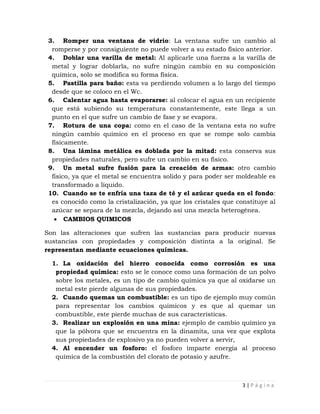 3. Romper una ventana de vidrio: La ventana sufre un cambio al
  romperse y por consiguiente no puede volver a su estado físico anterior.
 4. Doblar una varilla de metal: Al aplicarle una fuerza a la varilla de
  metal y lograr doblarla, no sufre ningún cambio en su composición
  química, solo se modifica su forma física.
 5. Pastilla para baño: esta va perdiendo volumen a lo largo del tiempo
  desde que se coloco en el Wc.
 6. Calentar agua hasta evaporarse: al colocar el agua en un recipiente
  que está subiendo su temperatura constantemente, este llega a un
  punto en el que sufre un cambio de fase y se evapora.
 7. Rotura de una copa: como en el caso de la ventana esta no sufre
  ningún cambio químico en el proceso en que se rompe solo cambia
  físicamente.
 8. Una lámina metálica es doblada por la mitad: esta conserva sus
  propiedades naturales, pero sufre un cambio en su físico.
 9. Un metal sufre fusión para la creación de armas: otro cambio
  físico, ya que el metal se encuentra solido y para poder ser moldeable es
  transformado a líquido.
 10. Cuando se te enfría una taza de té y el azúcar queda en el fondo:
  es conocido como la cristalización, ya que los cristales que constituye al
  azúcar se separa de la mezcla, dejando así una mezcla heterogénea.
       CAMBIOS QUIMICOS

Son las alteraciones que sufren las sustancias para producir nuevas
sustancias con propiedades y composición distinta a la original. Se
representan mediante ecuaciones químicas.

  1. La oxidación del hierro conocida como corrosión es una
   propiedad química: esto se le conoce como una formación de un polvo
   sobre los metales, es un tipo de cambio química ya que al oxidarse un
   metal este pierde algunas de sus propiedades.
  2. Cuando quemas un combustible: es un tipo de ejemplo muy común
   para representar los cambios químicos y es que al quemar un
   combustible, este pierde muchas de sus características.
  3. Realizar un explosión en una mina: ejemplo de cambio químico ya
   que la pólvora que se encuentra en la dinamita, una vez que explota
   sus propiedades de explosivo ya no pueden volver a servir,
  4. Al encender un fosforo: el fosforo imparte energía al proceso
   química de la combustión del clorato de potasio y azufre.



                                                                 3|Página
 